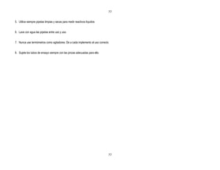 77


5. Utilice siempre pipetas limpias y secas para medir reactivos líquidos


6. Lave con agua las pipetas entre uso y uso.


7. Nunca use termómetros como agitadores. De a cada implemento el uso correcto


8. Sujete los tubos de ensayo siempre con las pinzas adecuadas para ello.




                                                                             77
 