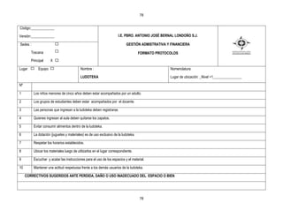 78


Código:_____________

Versión:_____________                                                 I.E. PBRO. ANTONIO JOSÉ BERNAL LONDOÑO S.J.

Sedes :                                                                     GESTIÒN ADMISTRATIVA Y FINANCIERA

        Toscana                                                                     FORMATO PROTOCOLOS
        Principal     X X

Lugar        Equipo                        Nombre :                                               Nomenclatura:

                                           LUDOTEKA                                               Lugar de ubicación: _Nivel +1________________

Nº

1         Los niños menores de cinco años deben estar acompañados por un adulto.

2         Los grupos de estudiantes deben estar acompañados por el docente.

3         Las personas que ingresan a la ludoteka deben registrarse.

4         Quienes ingresan al aula deben quitarse los zapatos.

5         Evitar consumir alimentos dentro de la ludoteka.

6         La dotación (juguetes y materiales) es de uso exclusivo de la ludoteka.

7         Respetar los horarios establecidos.

8         Ubicar los materiales luego de utilizarlos en el lugar correspondiente.

9         Escuchar y acatar las instrucciones para el uso de los espacios y el material.

10        Mantener una actitud respetuosa frente a los demás usuarios de la ludoteka.

     CORRECTIVOS SUGERIDOS ANTE PERDIDA, DAÑO O USO INADECUADO DEL ESPACIO O BIEN




                                                                                    78
 