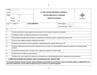 81


Código:_____________

Versión:_____________                                                 I.E. PBRO. ANTONIO JOSÉ BERNAL LONDOÑO S.J.

Sedes :                                                                     GESTIÒN ADMISTRATIVA Y FINANCIERA

        Toscana                                                                     FORMATO PROTOCOLOS
        Principal     X X

Lugar        Equipo                        PLACA DEPORTIVA                                                  Nomenclatura: ______________

                                                                                                            Lugar de ubicación: _Nivel -1 ________________

Nº

1          Tendrá uso prioritario de la placa deportiva el área de educación física recreación y deportes de la institución

2          Se asignaran horarios a los diferentes usuarios para el uso de éste lugar

3          Para actividades especiales solicitar el espacio con anterioridad a los directivos docentes o profesores de educación física

4          Tener en cuenta medidas de cuidado y de seguridad de la misma.

5          No demarcar sobre la placa con tinturas que afecten su originalidad deportiva, para ello utilizar tizas de color

6          El uso de la placa deportiva será bajo el propio riesgo del usuario, por lo tanto es su responsabilidad las lesiones que pudieren sufrir durante la actividad
           realizada.

7          Se prohíbe los envases de vidrio o sin tapa así como cualquier tipo de alimento en el área de juego

8          Prohibido hacer uso indebido de la placa deportiva

9          Prohibido el uso, venta o aplicación de cualquier tipo de sustancia que no esté autorizada dentro de las instalaciones de la placa deportiva.

     CORRECTIVOS SUGERIDOS ANTE PERDIDA, DAÑO O USO INADECUADO DEL ESPACIO O BIEN

Los docentes y directivos docentes en general quedan facultados para amonestar a los usuarios que incurran en conductas negativas y antideportivas como
daño de las instalaciones o cuando omitan las disposiciones que se indican en el presente reglamento


                                                                                       81
 