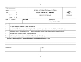 83


Código:_____________

Versión:_____________                                                I.E. PBRO. ANTONIO JOSÉ BERNAL LONDOÑO S.J.

Sedes :                                                                     GESTIÒN ADMISTRATIVA Y FINANCIERA

        Toscana                                                                    FORMATO PROTOCOLOS
        Principal     X X

Lugar        Equipo                       RECTORIA                                                         Nomenclatura: ______________

                                                                                                           Lugar de ubicación nivel 1

Nº

1           El horario de atención es de lunes a viernes de 8am. a 4 pm.

2          La atención con el rector se hace previo anuncio por parte de una secretaria reportando el nombre del solicitante y el motivo de la visita

3          El uso de las llaves de rectoría está restringida a los docentes solo serán utilizadas por personal previamente delegado por el rector

4          El uso del equipo de computo es previa autorización del rector

5          La limpieza y el mantenimiento se realizará todos los días hábiles de oficina a las 7am.

     CORRECTIVOS SUGERIDOS ANTE PERDIDA, DAÑO O USO INADECUADO DEL ESPACIO O BIEN




Realizado por :                                                                        Cargo:




                                                                                     83
 