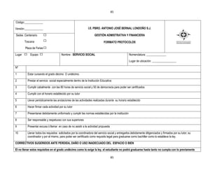 85


Código:_____________

Versión:_____________                                           I.E. PBRO. ANTONIO JOSÉ BERNAL LONDOÑO S.J.

Sedes :Centenario                                                     GESTIÒN ADMISTRATIVA Y FINANCIERA

        Toscana                                                               FORMATO PROTOCOLOS
        Plaza de Ferias

Lugar       Equipo                      Nombre : SERVICIO SOCIAL                                     Nomenclatura: ______________

                                                                                                     Lugar de ubicación: _________________

Nº

1         Estar cursando el grado décimo O undécimo.

2         Prestar el servicio social especialmente dentro de la Institución Educativa

3         Cumplir cabalmente con las 80 horas de servicio social y 50 de democracia para poder ser certificados

4         Cumplir con el horario establecido por su tutor

5         Llevar periódicamente las anotaciones de las actividades realizadas durante su horario establecido

6         Hacer firmar cada actividad por su tutor

7         Presentarse debidamente uniformado y cumplir las normas establecidas por la institución

8         Ser responsable y respetuoso con sus superiores

9         Presentar excusa ó llamar en caso de no asistir a la actividad propuesta

10        Llenar todos los requisitos solicitados por la coordinadora del servicio social y entregarlos debidamente diligenciados y firmados por su tutor, su
          coordinador y por el mismo, para poder ser certificado como requisito legal para graduarse como bachiller como lo establece la ley.

CORRECTIVOS SUGERIDOS ANTE PERDIDA, DAÑO O USO INADECUADO DEL ESPACIO O BIEN

El no llenar estos requisitos en el grado undécimo como lo exige la ley, el estudiante no podrá graduarse hasta tanto no cumpla con lo previamente

                                                                                     85
 