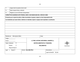 89


11          Apagar todos los aparatos antes de salir

12          Dejar el espacio limpio y ordenado.

13          Registrar su uso en el formato correspondiente.

CORRECTIVOS SUGERIDOS ANTE PERDIDA, DAÑO O USO INADECUADO DEL ESPACIO O BIEN

El docente que no reporte los daños o fallas encontradas en equipos o espacio, se hará responsable de ello.

Los estudiantes que causen daños o deterioro en materiales, espacio o equipos serán reportados a coordinación.




Realizado por : Maria Ignacia Gáfaro.                                          Cargo:

Código:_____________

Versión:_____________                                         I.E. PBRO. ANTONIO JOSÉ BERNAL LONDOÑO S.J.

Sedes :Centenario                                                 GESTIÒN ADMISTRATIVA Y FINANCIERA

        Toscana           X                                                 REGLAMENTOS
        Plaza de Ferias

Lugar   x     Equipo                    Nombre : AULA MÚLTIPLE                              Nomenclatura: ______________

                                                                                            Lugar de ubicación: 3er piso


                                                                             89
 