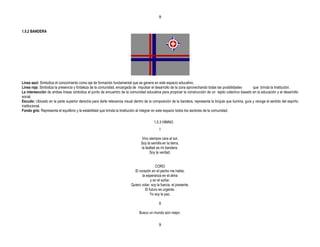 9


1.5.2 BANDERA




Línea azul: Simboliza el conocimiento como eje de formación fundamental que se genera en este espacio educativo.
Línea roja: Simboliza la presencia y fortaleza de la comunidad, encargada de impulsar el desarrollo de la zona aprovechando todas las posibilidades       que brinda la Institución.
La intersección de ambas líneas simboliza el punto de encuentro de la comunidad educativa para propiciar la construcción de un tejido colectivo basado en la educación y el desarrollo
social.
Escudo: Ubicado en la parte superior derecha para darle relevancia visual dentro de la composición de la bandera, representa la brújula que ilumina, guía y recoge el sentido del espíritu
institucional.
Fondo gris: Representa el equilibrio y la estabilidad que brinda la Institución al integrar en este espacio todos los sectores de la comunidad.

                                                                                         1.5.3 HIMNO
                                                                                             I

                                                                                Vivo siempre cara al sol,
                                                                                Soy la semilla en la tierra,
                                                                                la lealtad es mi bandera.
                                                                                      Soy la verdad.


                                                                                          CORO
                                                                           El corazón en el pecho me habla,
                                                                                la esperanza en el alma
                                                                                      y en el soñar.
                                                                         Quiero volar; soy la fuerza, el presente.
                                                                                  El futuro es urgente.
                                                                                      Yo soy la paz.

                                                                                             II

                                                                               Busco un mundo aún mejor,


                                                                                             9
 