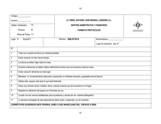 91


Código:_____________

Versión:_____________                                               I.E. PBRO. ANTONIO JOSÉ BERNAL LONDOÑO S.J.

Sedes :Centenario                                                       GESTIÒN ADMISTRATIVA Y FINANCIERA

      Toscana           X                                                     FORMATO PROTOCOLOS
      Plaza de Ferias

Lugar X     Equipo                                           Nombre : BIBLIOTECA                     Nomenclatura: ______________

                                                                                                     Lugar de ubicación: piso 3º

Nº

1      Tratar con cuidado los libros y/o material prestado

2      Entrar siempre con las manos limpias

3      Los libros se deben dejar sobre la mesa

4      Durante el descanso se deben utilizar solamente los libros que se encuentran sobre la mesa

5      Evitar consumir alimentos en este lugar

6      Mantener un comportamiento adecuado, propiciando un ambiente tranquilo y agradable para la lectura.

7      Utilizar este espacio solo para lo que está destinado

8      Hacer uso correcto de los muebles, libros y demás enseres que se encuentran en el lugar.

9      Registrar la utilización del espacio en el formato de uso.

10     Cumplir con las normas establecidas para el préstamo y devolución de material bibliográfico

11     La persona encargada de esta dependencia debe recibir y responder por el inventario.

CORRECTIVOS SUGERIDOS ANTE PERDIDA, DAÑO O USO INADECUADO DEL ESPACIO O BIEN


                                                                                   91
 