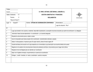 93


Código:_____________

Versión:_____________                                              I.E. PBRO. ANTONIO JOSÉ BERNAL LONDOÑO S.J.

Sedes :Centenario                                                        GESTIÒN ADMISTRATIVA Y FINANCIERA

      Toscana            X                                                             REGLAMENTOS
       Plaza de Ferias

Lugar X      Equipo                      Nombre : OFICINA DE COORDINACIÓN CONVIVENCIA                  Nomenclatura: ______________

                                                                                                       Lugar de ubicación: Piso 1

Nº

1         Lugar para atender a los usuarios y visitantes, desarrollar la planeación y acompañar el proceso educativo por parte de coordinación o su delegado.

2         Administra llaves de esta dependencia la coordinación y un docente designado.

3         Etiquetar los documentos para su rápido. acceso

4         Usar el computador para tareas propias de la coordinación, manteniéndolo ordenado y aseado.

5         Utilizar la fotocopiadora o impresora para 20 copias máximo y llenar formato registro Nº

6         Guardar las llaves de la sección en la caja respectiva con nomenclatura cuya descripción se encuentra detrás de la puerta.

7         Registrar en el cuaderno de comunicaciones internas los préstamos de libros o documentos que se hagan de la oficina.

8         Respetar el turno de llegada para ser atendido por coordinación.

9         Dejar con el vigilante mensaje o requerimientos en ausencia de coordinación.

10        Entregar y recibir inventario al rector y coordinador cuando se requiera.




                                                                                  93
 