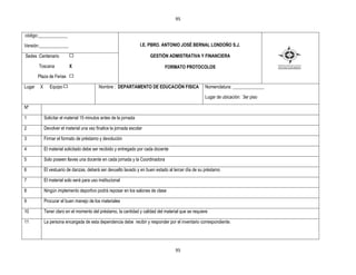 95


código:_____________

Versión:_____________                                               I.E. PBRO. ANTONIO JOSÉ BERNAL LONDOÑO S.J.

Sedes :Centenario                                                       GESTIÒN ADMISTRATIVA Y FINANCIERA

        Toscana            X                                                    FORMATO PROTOCOLOS
        Plaza de Ferias

Lugar    X      Equipo                      Nombre : DEPARTAMENTO DE EDUCACIÒN FISICA                Nomenclatura: ______________

                                                                                                     Lugar de ubicación: 3er piso

Nº

1            Solicitar el material 15 minutos antes de la jornada

2            Devolver el material una vez finalice la jornada escolar

3            Firmar el formato de préstamo y devolución

4            El material solicitado debe ser recibido y entregado por cada docente

5            Solo poseen llaves una docente en cada jornada y la Coordinadora

6            El vestuario de danzas, deberá ser devuelto lavado y en buen estado al tercer día de su préstamo

7            El material solo será para uso institucional

8            Ningún implemento deportivo podrá reposar en los salones de clase

9            Procurar el buen manejo de los materiales

10           Tener claro en el momento del préstamo, la cantidad y calidad del material que se requiere

11           La persona encargada de esta dependencia debe recibir y responder por el inventario correspondiente.




                                                                                     95
 