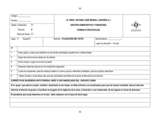 99


Código:_____________

Versión:_____________                                                I.E. PBRO. ANTONIO JOSÉ BERNAL LONDOÑO S.J.

Sedes :Centenario                                                         GESTIÒN ADMISTRATIVA Y FINANCIERA

       Toscana           X                                                         FORMATO PROTOCOLOS
      Plaza de Ferias

Lugar X        Equipo                                 Nombre : UTILIZACIÒN DEL PATIO                      Nomenclatura: ______________

                                                                                                          Lugar de ubicación: 1er piso

Nº

1       Evitar gritos y ruidos que interfieran en las demás actividades académicas e institucionales

2       Seguir las instrucciones dadas por el profesor

3       Evitar el paso o jugar en la zona de jardín

4       Depositar todas las basuras en los recipientes asignados

5       Cuidar los recipientes para los residuos sólidos, lo mismo que los elementos instalados para las práctica deportivas

6         Utilizar el patio y zonas libres sólo para las actividades permitidas de acuerdo al Manual de Convivencia.

CORRECTIVOS SUGERIDOS ANTE PERDIDA, DAÑO O USO INADECUADO DEL ESPACIO O BIEN

Si el grupo que está en el patio interfiere demasiado en las clases se debe informar a la coordinadora para que de manera comedida llame la atención.

Informar al director de grupo o al profesor encargado de la vigilancia de la zona, el desorden o uso inadecuado de los lugares en horas de descanso

El estudiante que arroje desechos en el piso, debe colaborar con el aseo de dicho lugar.




                                                                                     99
 
