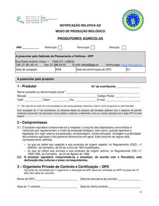 10
NOTIFICAÇÃO RELATIVA AO
MODO DE PRODUÇÃO BIOLÓGICO
PRODUTORES AGRÍCOLAS
ANO ____________ Notificação Renovação Alteração
A preencher pelo Gabinete de Planeamento e Políticas - GPP
RRua Padre António Vieira, 1 1099-073 LISBOA
Telf: 21 381 93 14 Fax: 21 386 09 52 E-mail: dsfaa@gpp.pt Home page: http://www.gpp.pt/
Data de recepção DRA Data de confirmação do OPC N.º
A preencher pelo produtor
1 - Produtor N.º de contribuinte ________________
Nome completo ou denominação social *_________________________________________________
Morada ______________________________________________ Código Postal _______ - ________
Telef ____________Telem ____________Fax ______________ E-mail _______________________
(*) – No caso de se tratar de uma sociedade ou de outras pessoas colectivas, indicar nome do gerente ou administrador.
Com excepção do n.º de contribuinte, os restantes dados do produtor são tornados públicos com o objectivo de permitir
contactos comerciais. Se não quiser tornar público o telefone, o telemóvel, o fax ou o email, assinale com a sigla NTP no local
próprio.
2 - Compromissos
2.1. O produtor signatário compromete-se a respeitar o conjunto das disposições comunitárias e
nacionais que regulamentam o modo de produção biológico, bem como, quando aplicável a
legislação em vigor relativa à preparação, armazenagem, comercialização, rotulagem e publicidade
dos produtos agrícolas e dos géneros alimentícios em geral. Este conjunto de regras está,
nomeadamente, definido:
− no que se refere aos vegetais e aos produtos de origem vegetal, no Regulamento (CEE) n°
2092/91, do Conselho, de 24 de Junho de 1991(modificado);
− no que se refere aos animais e aos produtos de origem animal, no Regulamento (CE) n.º
1804/1999, do Conselho, de 24 de Agosto de 1999;
2.2. O produtor signatário compromete-se a actualizar, de acordo com o Parcelário, esta
declaração das culturas e áreas correspondentes.
3 – Organismo Privado de Controlo e Certificação – OPC
(Só pode ser controlado por 1 organismo; a alteração de OPC deve ser notificada ao GPP no prazo de 10
dias úteis após ter ocorrido)
Nome do OPC ____________________________ Data da assinatura do contrato _______________
Data do 1º controlo ________________________ Data do último controlo _____________________
 