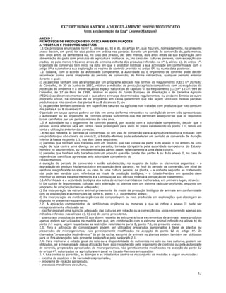 12
EXCERTOS
EXCERTOS
EXCERTOS
EXCERTOS DOS ANEXOS AO REGULAMENTO 2092/91 MODIFICADO
DOS ANEXOS AO REGULAMENTO 2092/91 MODIFICADO
DOS ANEXOS AO REGULAMENTO 2092/91 MODIFICADO
DOS ANEXOS AO REGULAMENTO 2092/91 MODIFICADO
(com a colaboração da E
(com a colaboração da E
(com a colaboração da E
(com a colaboração da Engª Celeste Marques)
ngª Celeste Marques)
ngª Celeste Marques)
ngª Celeste Marques)
ANEXO I
PRINCÍPIOS DE PRODUÇÃO BIOLÓGICA NAS EXPLORAÇÕES
A. VEGETAIS E PRODUTOS VEGETAIS
1.1 Os princípios enunciados no nº 1, alíneas a), b) e d), do artigo 6º, que figuram, nomeadamente, no presente
anexo devem, em geral, ter sido postos em prática nas parcelas durante um período de conversão de, pelo menos,
dois anos antes da sementeira ou, no caso dos prados, de, pelo menos, dois anos antes da sua exploração para
alimentação do gado com produtos de agricultura biológica, ou, no caso das culturas perenes, com excepção dos
prados, de pelo menos três anos antes da primeira colheita dos produtos referidos no nº 1, alínea a), do artigo 1º.
O período de conversão tem início na data em que o produtor notificar a sua actividade em conformidade com o
artigo 8º e submeter a sua exploração ao regime de controlo previsto no artigo 9º, ou numa data posterior.
1.2 Todavia, com o acordo da autoridade competente, a autoridade ou o organismo de controlo pode decidir
reconhecer como parte integrante do período de conversão, de forma retroactiva, qualquer período anterior
durante o qual:
a) as parcelas tenham sido abrangidas por um programa aplicado nos termos do Regulamento (CEE) n° 2078/92
do Conselho, de 30 de Junho de 1992, relativo a métodos de produção agrícola compatíveis com as exigências da
protecção do ambiente e à preservação do espaço natural ou do capítulo VI do Regulamento (CE) n° 1257/1999 do
Conselho, de 17 de Maio de 1999, relativo ao apoio do Fundo Europeu de Orientação e de Garantia Agrícola
(FEOGA) ao desenvolvimento rural e que altera e revoga determinados regulamentos, ou ainda no âmbito de outro
programa oficial, na condição de os programas em causa garantirem que não sejam utilizados nessas parcelas
produtos que não constam das partes A ou B do anexo II; ou
b) as parcelas tenham consistido em superfícies naturais ou agrícolas não tratadas com produtos que não constam
das partes A ou B do anexo II.
O período em causa apenas poderá ser tido em conta de forma retroactiva na condição de terem sido apresentadas
à autoridade ou ao organismo de controlo provas suficientes que lhe permitam assegurar-se que os requisitos
foram satisfeitos por um período mínimo de três anos.
1.3 A autoridade ou o organismo de controlo poderá, por acordo com a autoridade competente, decidir que o
período acima referido seja em certos casos prolongado para além do prazo estabelecido no ponto 1.1, tendo em
conta a utilização anterior das parcelas.
1.4 No que respeita às parcelas já convertidas ou em vias de conversão para a agricultura biológica tratadas com
um produto que não consta do anexo II, o Estado-Membro pode estabelecer um período de conversão de duração
inferior à fixada no ponto 1.1, nos dois casos seguintes:
a) parcelas que tenham sido tratadas com um produto que não conste da parte B do anexo II no âmbito de uma
acção de luta contra uma doença ou um parasita, tornada obrigatória pela autoridade competente do Estado-
Membro no seu território, ou em determinadas partes deste, relativamente a uma dada cultura.
b) parcelas que tenham sido tratadas com um produto que não conste das partes A ou B do anexo II, no caso de
experiências científicas aprovadas pela autoridade competente do
Estado-Membro.
A duração do período de conversão é então estabelecida, no respeito de todos os elementos seguintes: - a
degradação do produto fitofarmacêutico em questão deve garantir, no final do período de conversão, um nível de
resíduos insignificante no solo e, no caso de uma cultura perene, na planta, - a colheita seguinte ao tratamento
não pode ser vendida com referência ao modo de produção biológico, - o Estado-Membro em questão deve
informar os demais Estados-Membros e a Comissão da sua decisão relativa à obrigação de tratamento.
2.1 A fertilidade e a actividade biológica dos solos devemser mantidas ou melhoradas, em primeiro lugar, através:
b) Do cultivo de leguminosas, culturas para sideração ou plantas com um sistema radicular profundo, segundo um
programa de rotação plurianual adequado;
c) Da incorporação de estrume animal proveniente do modo de produção biológico de animais em conformidade
com as disposições e as restrições da parte B, ponto 7.1, do presente anexo;
d) Da incorporação de matérias orgânicas de compostagem ou não, produzida em explorações que obedeçam ao
disposto no presente regulamento.
2.2. A aplicação complementar de fertilizantes orgânicos ou minerais a que se refere o anexo II pode ser
excepcionalmente efectuada se:
- não for possível uma nutrição adequada das culturas em rotação ou a correcção dos solos recorrendo apenas aos
métodos referidos nas alíneas a), b) e c) do ponto precedente,
- quanto aos produtos do anexo II que dizem respeito ao estrume e/ou a excrementos de animais: esses produtos
apenas podem ser utilizados na medida em que, em combinação com o estrume animal referido na alínea b) do
ponto 2.1 supra, sejam respeitadas as restrições referidas na parte B, ponto 7.1, do presente anexo.
2.3. Para a activação de compostagem podem ser utilizados preparados apropriados à base de plantas ou
preparados de microrganismos, não geneticamente modificados na acepção do ponto 12 do artigo 4º. Os
chamados “preparados biodinâmicos” de pó de rocha, estrume de animais ou plantas podem também ser utilizados
para os fins abrangidos pelo presente parágrafo e pelo parágrafo 2.1.
2.4. Para melhorar o estado geral do solo ou a disponibilidade de nutrientes no solo ou nas culturas, podem ser
utilizados, se a necessidade dessa utilização tiver sido reconhecida pelo organismo de controlo ou pela autoridade
de controlo, preparados apropriados de microrganismos, não geneticamente modificados na acepção do ponte 12
do artigo 4º, autorizados na agricultura em geral no Estado-Membro em questão.
3. A luta contra os parasitas, as doenças e as infestantes centra-se no conjunto de medidas a seguir enunciadas:
• escolha de espécies e de variedades apropriadas,
• programa de rotação apropriado,
• processos mecânicos de cultura,
 