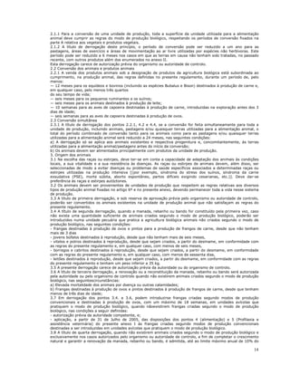 14
2.1.1 Para a conversão de uma unidade de produção, toda a superfície da unidade utilizada para a alimentação
animal deve cumprir as regras do modo de produção biológico, respeitando os períodos de conversão fixados na
parte A relativa aos vegetais e produtos vegetais.
2.1.2 A título de derrogação deste princípio, o período de conversão pode ser reduzido a um ano para as
pastagens, áreas de exercício e áreas de movimentação ao ar livre utilizadas por espécies não herbívoras. Este
período pode ser reduzido a 6 meses nos casos em que as terras em causa não tenham sido tratadas, no passado
recente, com outros produtos além dos enumerados no anexo II.
Esta derrogação carece de autorização prévia do organismo ou autoridade de controlo.
2.2 Conversão dos animais e produtos animais
2.2.1 A venda dos produtos animais sob a designação de produtos da agricultura biológica está subordinada ao
cumprimento, na produção animal, das regras definidas no presente regulamento, durante um período de, pelo
menos:
— 12 meses para os equídeos e bovinos (incluindo as espécies Bubalus e Bison) destinados à produção de carne e,
em qualquer caso, pelo menos três quartos
do seu tempo de vida;
— seis meses para os pequenos ruminantes e os suínos;
— seis meses para os animais destinados à produção de leite;
— 10 semanas para as aves de capoeira destinadas à produção de carne, introduzidas na exploração antes dos 3
dias de idade;
— seis semanas para as aves de capoeira destinadas à produção de ovos.
2.3 Conversão simultânea
2.3.1 A título de derrogação dos pontos 2.2.1, 4.2 e 4.4, se a conversão for feita simultaneamente para toda a
unidade de produção, incluindo animais, pastagens e/ou quaisquer terras utilizadas para a alimentação animal, o
total do período combinado de conversão tanto para os animais como para as pastagens e/ou quaisquer terras
utilizadas para a alimentação animal será reduzido a 24 meses, nas seguintes condições:
a) A derrogação só se aplica aos animais existentes e respectiva progenitura e, concomitantemente, às terras
utilizadas para a alimentação animal/pastagens antes do início da conversão;
b) Os animais devem ser alimentados principalmente com produtos da unidade de produção.
3. Origem dos animais
3.1 Na escolha das raças ou estirpes, deve ter-se em conta a capacidade de adaptação dos animais às condições
locais, a sua vitalidade e a sua resistência às doenças. As raças ou estirpes de animais devem, além disso, ser
seleccionadas de modo a evitar doenças ou problemas de saúde específicos associados a determinadas raças ou
estirpes utilizadas na produção intensiva [(por exemplo, síndroma do stress dos suínos, síndroma da carne
exsudativa (PSE), morte súbita, aborto espontâneo, partos difíceis exigindo cesarianas, etc.)]. Deve dar-se
preferência às raças e estirpes autóctones.
3.2 Os animais devem ser provenientes de unidades de produção que respeitem as regras relativas aos diversos
tipos de produção animal fixadas no artigo 6º e no presente anexo, devendo permanecer toda a vida nesse sistema
de produção.
3.3 A título de primeira derrogação, e sob reserva de aprovação prévia pelo organismo ou autoridade de controlo,
poderão ser convertidos os animais existentes na unidade de produção animal que não satisfaçam as regras do
presente regulamento.
3.4 A título de segunda derrogação, quando a manada, rebanho ou bando for constituído pela primeira vez, caso
não exista uma quantidade suficiente de animais criados segundo o modo de produção biológico, poderão ser
introduzidos numa unidade pecuária que pratica a agricultura biológica animais não criados segundo o modo de
produção biológico, nas seguintes condições:
- frangas destinadas à produção de ovos e pintos para a produção de frangos de carne, desde que não tenham
mais de 3 dias
- jovens búfalos destinados à reprodução, desde que não tenham mais de seis meses,
- vitelos e potros destinados à reprodução, desde que sejam criados, a partir do desmame, em conformidade com
as regras do presente regulamento e, em qualquer caso, com menos de seis meses,
- borregos e cabritos destinados à reprodução, desde que sejam criados, a partir do desmame, em conformidade
com as regras do presente regulamento e, em qualquer caso, com menos de sessenta dias,
- leitões destinados à reprodução, desde que sejam criados, a partir do desmame, em conformidade com as regras
do presente regulamento e tenham um peso inferior a 35 kg.
3.5 A presente derrogação carece de autorização prévia da autoridade ou do organismo de controlo.
3.6 A título de terceira derrogação, a renovação ou a reconstituição da manada, rebanho ou bando será autorizada
pela autoridade ou pelo organismo de controlo quando não existirem animais criados segundo o modo de produção
biológico, nas seguintescircunstâncias:
a) Elevada mortalidade dos animais por doença ou outras calamidades;
b) Frangas destinadas à produção de ovos e pintos destinados à produção de frangos de carne, desde que tenham
menos de três dias de idade;
3.7 Em derrogação dos pontos 3.4. e 3.6, podem introduzirse frangas criadas segundo modos de produção
convencionais e destinadas à produção de ovos, com um máximo de 18 semanas, em unidades avícolas que
pratiquem o modo de produção biológico, quando nãoexistirem frangas criadas segundo o modo de produção
biológico, nas condições a seguir definidas:
- autorização prévia da autoridade competente, e;
- aplicação, a partir de 31 de Julho de 2005, das disposições dos pontos 4 (alimentação) e 5 (Profilaxia e
assistência veterinária) do presente anexo I às frangas criadas segundo modos de produção convencionais
destinadas a ser introduzidas em unidades avícolas que pratiquem o modo de produção biológico.
3.8 A título de quarta derrogação, quando não existirem animais criados segundo o modo de produção biológico e
exclusivamente nos casos autorizados pelo organismo ou autoridade de controlo, a fim de completar o crescimento
natural e garantir a renovação da manada, rebanho ou bando, é admitida, até ao limite máximo anual de 10% do
 