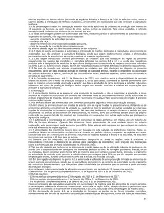 15
efectivo equídeo ou bovino adulto (incluindo as espécies Bubalus e Bison) e de 20% do efectivo suíno, ovino e
caprino adulto, a introdução de fêmeas (nulíparas), provenientes de explorações que não praticam a agricultura
biológica.
3.9 As percentagens fixadas na derrogação anterior não serão aplicáveis às unidades de produção com menos de
10 equídeos ou bovinos, ou com menos de cinco suínos, ovinos ou caprinos. Para estas unidades, a referida
renovação será limitada a um máximo de um animal por ano.
3.10 Estas percentagens podem ser aumentadas até 40%, mediante parecer e consentimento da autoridade ou do
organismo de controlo, nos seguintes casos especiais:
– aumento importante da actividade pecuária,
– mudança de raça,
– desenvolvimento de uma nova especialização pecuária,
– risco de cessação de criação de determinadas raças.
Os animais dessas raças não têm necessariamente de ser nulíparos."
3.11 A título de quinta derrogação, é autorizada a introdução de machos destinados à reprodução, provenientes de
explorações que não praticam a agricultura biológica, desde que sejam posteriormente criados e alimentados
permanentemente de acordo com as regras previstas no presente regulamento.
3.12 Caso sejam introduzidos animais provenientes de unidades que não obedeçam às regras do presente
regulamento, no respeito das condições e restrições definidas nos pontos 3.3 a 3.11, a venda dos respectivos
produtos sob a designação de produtos da agricultura biológica está subordinada ao respeito dos prazos indicados
no ponto 2.2.1 e, durante esses prazos, devem ser respeitadas todas as regras definidas no presente regulamento.
3.13 No que diz respeito aos animais provenientes de unidades que não obedeçam ao disposto no presente
regulamento, deve ser dada especial atenção às normas de sanidade animal, estando o organismo ou autoridade
de controlo autorizado a aplicar, em função das circunstâncias locais, medidas especiais, como testes de rastreio e
períodos de quarentena.
3.14 A Comissão apresentará, até 31 de Dezembro de 2003, um relatório sobre a disponibilidade de animais
criados de acordo com o modo de produção biológico e, se for caso disso, submeterá ao comité permanente com
base no mesmo, uma proposta destinada a garantir que toda a produção de carne destinada a ostentar indicações
referentes ao modo de produção biológico tenha origem em animais nascidos e criados em explorações que
praticam a agricultura biológica.
4. Alimentação
4.1 A alimentação destina-se a assegurar uma produção de qualidade e não a maximizar a produção, e deve
respeitar as exigências nutricionais dos animais nas diferentes fases do seu desenvolvimento. Serão autorizadas as
práticas tradicionais de engorda, desde que sejam reversíveis em qualquer fase do processo de criação. É proibida
a alimentação forçada.
4.2 Os animais devem ser alimentados com alimentos produzidos segundo o modo de produção biológico.
4.3 Além disso, os animais devem ser criados de acordo com as regras fixadas no presente anexo, utilizando-se de
preferência alimentos provenientes da unidade ou, quando tal não for possível, de outras unidades ou empresas
sujeitas às disposições do presente regulamento. No caso dos herbívoros, e excepto durante o período em que
anualmente os animais se encontram em transumância, no mínimo, 50% dos alimentos devem provir da própria
exploração ou, quando tal não for possível, ser produzidos em cooperação com outras explorações que pratiquem a
agricultura biológica.
4.4 É autorizada a incorporação de alimentos em conversão na ração alimentar, em média, até um máximo de
30% da fórmula alimentar. Quando tais alimentos forem provenientes de uma unidade dentro da própria
exploração, esta percentagem pode aumentar para 60%. Estes valores são expressos em percentagem de matéria
seca dos alimentos de origem agrícola
4.5 A alimentação dos mamíferos jovens deve ser baseada no leite natural, de preferência materno. Todos os
mamíferos devem ser alimentados com leite natural durante um período mínimo, consoante as espécies em causa.
Este período será de 3 meses para os bovinos (incluindo as espécies Bubalus e Bison) e os equídeos, 45 dias para
os ovinos e os caprinos e 40 dias para os suínos.
4.6 Sempre que for adequado, os Estados-Membros designarão as áreas ou regiões onde é praticável a
transumância (incluindo a deslocação de animais para pastagens de montanha), sem prejuízo das disposições
sobre a alimentação dos animais estabelecidas no presente anexo.
4.7 No que diz respeito aos herbívoros, os sistemas de criação basear-se-ão na utilização máxima de pastagens, de
acordo com a disponibilidade em pastagens nos diferentes períodos do ano. As forragens grosseiras, frescas, secas
ou ensiladas, devem constituir pelo menos 60% da matéria seca que compõe a ração diária. Contudo, o organismo
ou autoridade de controlo pode permitir a redução dessa percentagem para 50% no que diz respeito aos animais
em produção leiteira, durante um período máximo de 3 meses, no início da lactação.
4.8. Em derrogação do disposto no ponto 4.2, é autorizada a utilização de uma proporção limitada de alimentos de
origem agrícola convencionais, desde que os agricultores demonstrem, a contento da autoridade ou do organismo
de controlo do Estado-Membro, que não podem obter a totalidade dos alimentos para os animais a partir do modo
de produção biológico.
A percentagem máxima autorizada de alimentos convencionais, por período de 12 meses, é a seguinte:
a) Herbívoros: 5% no período compreendido entre 25 de Agosto de 2005 e 31 de Dezembro de 2007;
b) Outras espécies:
- 15% no período compreendido entre 25 de Agosto de 2005 e 31 de Dezembro de 2007;
- 10% no período compreendido entre 1 de Janeiro de 2008 e 31 de Dezembro de 2009;
- 5% no período compreendido entre 1 de Janeiro de 2010 e 31 de Dezembro de 2011.
Estas percentagens são calculadas anualmente em percentagem da matéria seca dos alimentos de origem agrícola.
A percentagem máxima de alimentos convencionais autorizada na ração diária, excepto durante o período em que
anualmente os animais se encontram em transumância, é de 25%, calculada como percentagem da matéria seca.
4.9 Em derrogação do ponto 4.8, se a produção de forragens se perder ou se forem impostas restrições,
nomeadamente em virtude da ocorrência de condições meteorológicas excepcionais, surtos de doenças infecciosas,
 