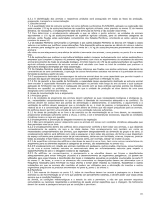 18
6.3.1 A identificação dos animais e respectivos produtos será assegurada em todas as fases da produção,
preparação, transporte e comercialização.
7. Estrume animal
7.1 A quantidade total de estrume animal, tal como definido na Directiva 91/676/CEE, aplicada na exploração não
pode exceder 170 kg de azoto/ano/hectare de superfície agrícola utilizada, valor previsto no anexo III da mesma
directiva. Se necessário, o encabeçamento total será diminuído de forma a não exceder esse limite.
7.2 Para determinar o encabeçamento adequado a que se refere o ponto anterior, as unidades de animais
equivalentes a 170 kg de azoto/ano/hectare de superfície agrícola utilizada, para as diferentes categorias de
animais, serão fixadas pelas autoridades competentes dos Estados-Membros, orientando-se pelos valores que
constam do anexo VII.
7.3 Os Estados-Membros comunicarão à Comissão e aos outros Estados-Membros os desvios em relação a esses
valores e as razões que justificam essas alterações. Esta disposição aplica-se apenas ao cálculo do número máximo
de animais para assegurar que não é excedido o limite de 170 kg de azoto/ano/hectare proveniente de estrume
animal e
não obsta ao encabeçamento para efeitos de saúde e bem-estar dos animais, como previsto no ponto 8 e no anexo
VIII.
7.4 As explorações que praticam a agricultura biológica podem cooperar exclusivamente com outras explorações e
empresas que cumprem o disposto no presente regulamento com vista ao espalhamento do excedente de estrume
animal proveniente do modo de produção biológico. O limite máximo de 170 kg de azoto/ano/hectare de superfície
agrícola utilizada proveniente de estrume animal será calculado com base no total de unidades que praticam a
agricultura biológica abrangidas por essa cooperação.
7.5 Os Estados-Membros poderão estabelecer limites inferiores aos fixados nos pontos anteriores, atendendo às
características da zona considerada, à aplicação de outros fertilizantes azotados nas terras e à quantidade de azoto
fornecida às plantas a partir do solo.
7.6 O equipamento destinado à armazenagem de estrume animal deve ter uma capacidade que permita impedir a
poluição das águas por descarga directa ou por escorrimento superficial e infiltração no solo.
7.7 A fim de garantir a boa gestão da fertilização, a capacidade desse equipamento destinado ao estrume animal
deve exceder a capacidade necessária para armazenagem no período mais longo do ano durante o qual qualquer
aplicação de fertilizante nas terras é inadequada (de acordo com as boas práticas agrícolas aceites nos Estados-
Membros em questão) ou proibida, nos casos em que a unidade de produção se situe dentro de uma zona
designada como vulnerável aos nitratos.
8. Áreas de movimentação livre e alojamento
8.1 Princípios gerais
8.1.1 As condições de alojamento dos animais devem satisfazer as suas necessidades biológicas e etológicas (p.
ex., necessidades comportamentais no que se refere à liberdade de movimentos adequada e ao conforto). Os
animais devem ter acesso fácil aos pontos de alimentação e abeberamento. O isolamento, o aquecimento e a
ventilação do edifício devem assegurar que a circulação do ar, o nível de poeiras, a temperatura, a humidade
relativa do ar e a concentração em gases se situem dentro de limites que não sejam prejudiciais para os animais.
Os edifícios devem permitir uma entrada de luz e uma ventilação naturais suficientes.
8.1.2 As áreas de produção ao ar livre e de exercício ou de movimentação ao ar livre devem, se necessário,
proporcionar protecção suficiente contra a chuva, o vento, o sol e temperaturas excessivas, segundo as condições
climáticas locais e a raça em questão.
8.2 Encabeçamento e prevenção do desgaste excessivo da vegetação
8.2.1 Não será obrigatório prever alojamento para os animais em zonas com condições climáticas adequadas que
lhes permitam viver ao ar livre.
8.2.2 O encabeçamento dentro dos edifícios deve proporcionar conforto e bem-estar aos animais, o que depende
nomeadamente da espécie, da raça e da idade destes. Este encabeçamento terá também em conta as
necessidades comportamentais dos animais, que dependem designadamente da dimensão do grupo e do sexo. O
encabeçamento óptimo será definido com vista a assegurar o bem-estar dos animais, de forma a que disponham
de espaço suficiente para poderem estar de pé naturalmente, deitar-se com facilidade, virar-se, limpar-se, praticar
todas as posições e fazer todos os movimentos naturais como, por exemplo, esticar-se e bater as asas.
8.2.3 As superfícies mínimas dos edifícios e das áreas de exercício ao ar livre, bem como outras características do
alojamento para as diferentes espécies e categorias de animais, são estabelecidas no anexo VIII.
8.2.4 O encabeçamento em relação aos animais mantidos em pastagens, outros prados, charnecas, zonas húmidas
ou de urze e outros habitats naturais ou semi-naturais deve ser suficientemente reduzido para impedir o
espezinhamento do solo e o desgaste excessivo da vegetação.
8.2.5 Os edifícios, os compartimentos, o equipamento e os utensílios devem ser limpos e desinfectados
adequadamente para evitar infecções cruzadas e o desenvolvimento de organismos patogénicos. Só podem ser
utilizados para essa limpeza e desinfecção dos locais e instalações pecuárias os produtos enumerados na parte E
do anexo II. As fezes, a urina e os alimentos não consumidos ou desperdiçados devem ser eliminados com a
frequência necessária para minimizar os maus cheiros e evitar atrair insectos ou roedores. Nosedifícios e outras
instalações em que os animais são mantidos só podem ser utilizados para a eliminação de insectos e outros
organismos prejudiciais os produtos enumerados na parte B, ponto 2 do anexo II.
8.3 Mamíferos
8.3.1 Sob reserva do disposto no ponto 5.3, todos os mamíferos devem ter acesso a pastagens ou a áreas de
exercício ou de movimentação ao ar livre que poderão ser parcialmente cobertas, e devem poder usar essas áreas
sempre que a condição fisiológica
do animal, as condições meteorológicas e o estado do solo o permitam, a não ser que existam requisitos
comunitários ou nacionais respeitantes a problemas de saúde animal específicos que o impeçam. Os herbívoros
devem ter acesso a pastagens sempre que as condições o permitam.
 