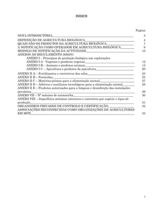 2
INDICE
INDICE
INDICE
INDICE
Pagina
NOTA INTRODUTÓRIA______________________________________________________ 3
DEFENIÇÃO DE AGRICULTURA BIOLÓGICA_________________________________ 4
QUAIS SÃO OS PRODUTOS DA AGRICULTURA BIOLÓGICA__________________ 7
A NOTIFICAÇÃO COMO OPERADOR EM AGRICULTURA BIOLÓGICA_________ 9
MODELO DE NOTIFICAÇÃO DA ACTIVIDADE________________________________
ANEXOS AO REGULAMENTO 2092/91
ANEXO I – Princípios de produção biológica nas explorações
ANEXO I A - Vegetais e produtos vegetais_________________________________
10
12
ANEXO I B – Animais e produtos animais_________________________________ 13
ANEXO I C – Apicultura e produtos da apicultura_________________________ 20
ANEXO II A – Fertilizantes e correctivos dos solos_______________________________
ANEXO II B – Pesticidas______________________________________________________
23
25
ANEXO II C – Matérias-primas para a alimentação animal_______________________ 27
ANEXO II D – Aditivos e auxiliares tecnológicos para a alimentação animal________
ANEXO II E – Produtos autorizados para a limpeza e desinfecção das instalações
pecuárias_____________________________________________________________________
28
29
ANEXO VII – Nº máximo de animais/ha________________________________________ 30
ANEXO VIII – Superfícies mínimas interiores e exteriores por espécie e tipos de
produção_____________________________________________________________________ 31
ORGANISMOS PRIVADOS DE CONTROLO E CERTIFICAÇÃO_________________ 32
ASSOCIAÇÕES RECONHECIDAS COMO ORGANIZAÇÕES DE AGRICULTORES
EM MPB_____________________________________________________________________ 33
 