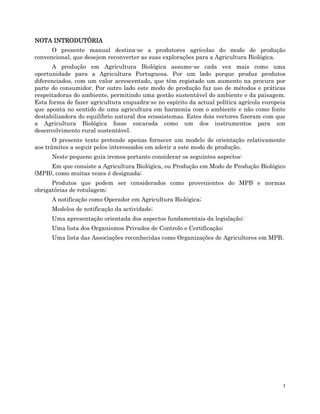 3
NOTA INTRODUTÓRIA
NOTA INTRODUTÓRIA
NOTA INTRODUTÓRIA
NOTA INTRODUTÓRIA
O presente manual destina-se a produtores agrícolas do modo de produção
convencional, que desejem reconverter as suas explorações para a Agricultura Biológica.
A produção em Agricultura Biológica assume-se cada vez mais como uma
oportunidade para a Agricultura Portuguesa. Por um lado porque produz produtos
diferenciados, com um valor acrescentado, que têm registado um aumento na procura por
parte do consumidor. Por outro lado este modo de produção faz uso de métodos e práticas
respeitadoras do ambiente, permitindo uma gestão sustentável do ambiente e da paisagem.
Esta forma de fazer agricultura enquadra-se no espírito da actual política agrícola europeia
que aponta no sentido de uma agricultura em harmonia com o ambiente e não como fonte
destabilizadora do equilíbrio natural dos ecossistemas. Estes dois vectores fizeram com que
a Agricultura Biológica fosse encarada como um dos instrumentos para um
desenvolvimento rural sustentável.
O presente texto pretende apenas fornecer um modelo de orientação relativamente
aos trâmites a seguir pelos interessados em aderir a este modo de produção.
Neste pequeno guia iremos portanto considerar os seguintes aspectos:
Em que consiste a Agricultura Biológica, ou Produção em Modo de Produção Biológico
(MPB), como muitas vezes é designada;
Produtos que podem ser considerados como provenientes do MPB e normas
obrigatórias de rotulagem;
A notificação como Operador em Agricultura Biológica;
Modelos de notificação da actividade;
Uma apresentação orientada dos aspectos fundamentais da legislação;
Uma lista dos Organismos Privados de Controlo e Certificação;
Uma lista das Associações reconhecidas como Organizações de Agricultores em MPB.
 