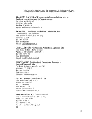 32
ORGANISMOS PRIVADOS DE CONTROLO E CERTIFICAÇÃO
ORGANISMOS PRIVADOS DE CONTROLO E CERTIFICAÇÃO
ORGANISMOS PRIVADOS DE CONTROLO E CERTIFICAÇÃO
ORGANISMOS PRIVADOS DE CONTROLO E CERTIFICAÇÃO
TRADIÇÃO E QUALIDADE
TRADIÇÃO E QUALIDADE
TRADIÇÃO E QUALIDADE
TRADIÇÃO E QUALIDADE –
–
–
– Associação Inte
Associação Inte
Associação Inte
Associação Interprofissional para os
rprofissional para os
rprofissional para os
rprofissional para os
Produtos Agro
Produtos Agro
Produtos Agro
Produtos Agro-
-
-
-Alimentares de Trás
Alimentares de Trás
Alimentares de Trás
Alimentares de Trás-
-
-
-os
os
os
os-
-
-
-Montes
Montes
Montes
Montes
Av. 25 de Abril 273 S/L
5370-202 Mirandela
Tel/Fax: 278 261 410
Email: tradicao-qualidade@clix.pt
AGRICERT
AGRICERT
AGRICERT
AGRICERT -
-
-
- Certificação de Produtos Alim
Certificação de Produtos Alim
Certificação de Produtos Alim
Certificação de Produtos Alimentares, Lda
entares, Lda
entares, Lda
entares, Lda
Urbanização Villas Aqueduto
Rua Alfredo Mirante, nº 1 R/c Esq.
7350-153 ELVAS
Tel: 268 625026
Fax: 268 626546
Email: agricert@agricert.pt
CERTIALENTEJO
CERTIALENTEJO
CERTIALENTEJO
CERTIALENTEJO -
-
-
- Certificação De Produtos Agrícolas, Lda
Certificação De Produtos Agrícolas, Lda
Certificação De Produtos Agrícolas, Lda
Certificação De Produtos Agrícolas, Lda
Rua Diana de Liz – Horta do Bispo
Apartado 320 7006-804 ÉVORA
Tel: 266 769564/5
Fax: 266 769566
Email: geral@certialentejo.pt
CERTIPLANET, Certificação da Agricultura, Florestas e
CERTIPLANET, Certificação da Agricultura, Florestas e
CERTIPLANET, Certificação da Agricultura, Florestas e
CERTIPLANET, Certificação da Agricultura, Florestas e
Pescas, Unipessoal, Lda
Pescas, Unipessoal, Lda
Pescas, Unipessoal, Lda
Pescas, Unipessoal, Lda
Av. Porto de Pesca, Lote C – 15, 1º C
2520-208 PENICHE
Tel: 262 789 005
Fax: 262 789 514
Email:certiplanet@sapo.pt
SATIVA, Desenvolvimento Rural, Lda
SATIVA, Desenvolvimento Rural, Lda
SATIVA, Desenvolvimento Rural, Lda
SATIVA, Desenvolvimento Rural, Lda
Rua Robalo Gouveia, nº 1 - 1
1900 – 392 LISBOA
Tel: 21 799 11 00
Fax: 21 799 11 19
Email: sativa@sativa.pt
Website: http://www.sativa.pt
ECOCERT PORTUGAL, Uni
ECOCERT PORTUGAL, Uni
ECOCERT PORTUGAL, Uni
ECOCERT PORTUGAL, Unipessoal Lda
pessoal Lda
pessoal Lda
pessoal Lda
Rua Alexandre Herculano, 68 - 1º Esq.
2520 – 273 PENICHE
Tel: 262 78 51 17
Fax: 262 78 71 71
Email: ecocert@mail.telepac.pt
17
 