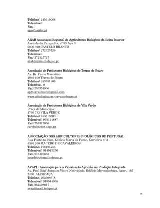 36
Telefone:
Telefone:
Telefone:
Telefone: 245619068
Telemóvel:
Telemóvel:
Telemóvel:
Telemóvel:
Fax:
Fax:
Fax:
Fax:
aprofna@iol.pt
ARAB Associação Regional de Agricultores Biológicos da Beira Interior
ARAB Associação Regional de Agricultores Biológicos da Beira Interior
ARAB Associação Regional de Agricultores Biológicos da Beira Interior
ARAB Associação Regional de Agricultores Biológicos da Beira Interior
Avenida da Carapalha, nº 30, loja 3
6000 320 CASTELO BRANCO
Telefone:
Telefone:
Telefone:
Telefone: 272325726
Telemóvel:
Telemóvel:
Telemóvel:
Telemóvel:
Fax:
Fax:
Fax:
Fax: 272325727
arabbi@mail.telepac.pt
Associação de Produtores Biológicos de Terras de Bouro
Associação de Produtores Biológicos de Terras de Bouro
Associação de Produtores Biológicos de Terras de Bouro
Associação de Produtores Biológicos de Terras de Bouro
Av. Dr. Paulo Marcelino
4840 100 Terras de Bouro
Telefone:
Telefone:
Telefone:
Telefone: 253351806
Telemóvel:
Telemóvel:
Telemóvel:
Telemóvel: 0
Fax:
Fax:
Fax:
Fax: 253351806
apbterrasbouro@gmail.com
www.abiologica.cm-terrasdebouro.pt
Associação de Produtores Biológicos de Vila Verde
Associação de Produtores Biológicos de Vila Verde
Associação de Produtores Biológicos de Vila Verde
Associação de Produtores Biológicos de Vila Verde
Praça do Município
4730 733 VILA VERDE
Telefone:
Telefone:
Telefone:
Telefone: 253310500
Telemóvel:
Telemóvel:
Telemóvel:
Telemóvel: 965124887
Fax:
Fax:
Fax:
Fax: 253312036
carebelo@net.sapo.pt
ASSOCIAÇÃO DOS AGRICULTORES BIOLÓGICOS DE PORTUGAL
ASSOCIAÇÃO DOS AGRICULTORES BIOLÓGICOS DE PORTUGAL
ASSOCIAÇÃO DOS AGRICULTORES BIOLÓGICOS DE PORTUGAL
ASSOCIAÇÃO DOS AGRICULTORES BIOLÓGICOS DE PORTUGAL
Rua Fonte do Paço, Edifício Maria da Fonte, Escritório nº 3
5340 268 MACEDO DE CAVALEIROS
Telefone:
Telefone:
Telefone:
Telefone: 278425756
Telemóvel:
Telemóvel:
Telemóvel:
Telemóvel: 914913256
Fax:
Fax:
Fax:
Fax: 278426633
hcordeiro@mail.telepac.pt
AVAPI
AVAPI
AVAPI
AVAPI -
-
-
- Associação para a Valorização Agrícola em Produção Integrada
Associação para a Valorização Agrícola em Produção Integrada
Associação para a Valorização Agrícola em Produção Integrada
Associação para a Valorização Agrícola em Produção Integrada
Av. Prof. Engº Joaquim Vieira Natividade, Edificio Mercoalcobaça, Apart. 167
2460 ALCOBAÇA
Telefone:
Telefone:
Telefone:
Telefone: 262598678
Telemóvel:
Telemóvel:
Telemóvel:
Telemóvel: 919944008
Fax:
Fax:
Fax:
Fax: 262598617
avapi@mail.telepac.pt
 
