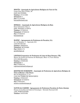 37
BIOCÔA
BIOCÔA
BIOCÔA
BIOCÔA -
-
-
- Associação de Agricultores Biológicos do Vale do Côa
Associação de Agricultores Biológicos do Vale do Côa
Associação de Agricultores Biológicos do Vale do Côa
Associação de Agricultores Biológicos do Vale do Côa
Largo José Dias Coelho, 36
6400 398 PINHEL
Telefone:
Telefone:
Telefone:
Telefone: 271411660
Telemóvel:
Telemóvel:
Telemóvel:
Telemóvel: 0
Fax:
Fax:
Fax:
Fax: 271412408
biocoa@hotmail.com
BIORAIA
BIORAIA
BIORAIA
BIORAIA –
–
–
– Associação de Agricultores Biológicos da Raia
Associação de Agricultores Biológicos da Raia
Associação de Agricultores Biológicos da Raia
Associação de Agricultores Biológicos da Raia
Zona Industrial, Rua A
6060 IDANHA-A-NOVA
Telefone:
Telefone:
Telefone:
Telefone: 277202316
Telemóvel:
Telemóvel:
Telemóvel:
Telemóvel: 277202316
Fax:
Fax:
Fax:
Fax: 277202316
bioraia@iol.pt
ELIPEC
ELIPEC
ELIPEC
ELIPEC –
–
–
– Agrupamento de Produtores de Pecuária, S.A.
Agrupamento de Produtores de Pecuária, S.A.
Agrupamento de Produtores de Pecuária, S.A.
Agrupamento de Produtores de Pecuária, S.A.
Av. de Badajoz, 3 – Apartado 234
7350 903 ELVAS
Telefone:
Telefone:
Telefone:
Telefone: 268629354
Telemóvel:
Telemóvel:
Telemóvel:
Telemóvel: 967055966
Fax:
Fax:
Fax:
Fax: 268621173
geral@elipec.pt
LEICRAS Cooperativa de Produtores de Leite de Raça Serrana, CRL
LEICRAS Cooperativa de Produtores de Leite de Raça Serrana, CRL
LEICRAS Cooperativa de Produtores de Leite de Raça Serrana, CRL
LEICRAS Cooperativa de Produtores de Leite de Raça Serrana, CRL
Bairro do Fundo de Fomento de Habitação, Bloco 14, Cave Direita
5374 909 Mirandela
Telefone:
Telefone:
Telefone:
Telefone: 278265465
Telemóvel:
Telemóvel:
Telemóvel:
Telemóvel: 0
Fax:
Fax:
Fax:
Fax: 278265116
caprisserra@mail.telepac.pt
MONTES DO NORDESTE
MONTES DO NORDESTE
MONTES DO NORDESTE
MONTES DO NORDESTE –
–
–
– Associação de Produtores de Agricultura Biológica de
Associação de Produtores de Agricultura Biológica de
Associação de Produtores de Agricultura Biológica de
Associação de Produtores de Agricultura Biológica de
Trás
Trás
Trás
Trás-
-
-
-os
os
os
os-
-
-
-Montes e Alto Douro
Montes e Alto Douro
Montes e Alto Douro
Montes e Alto Douro
Rua da Regedoura, 3, r/c
5160 256 TORRE DE MONCORVO
Telefone:
Telefone:
Telefone:
Telefone: 279254327
Telemóvel:
Telemóvel:
Telemóvel:
Telemóvel: 917228272
Fax:
Fax:
Fax:
Fax: 279254304
montes-nordeste@sapo.pt
NATUR
NATUR
NATUR
NATUR-
-
-
-AL
AL
AL
AL-
-
-
-CAR
CAR
CAR
CARNES
NES
NES
NES -
-
-
- Agrupamento de Produtores Pecuários do Norte Alentejo
Agrupamento de Produtores Pecuários do Norte Alentejo
Agrupamento de Produtores Pecuários do Norte Alentejo
Agrupamento de Produtores Pecuários do Norte Alentejo
Parque de Leilões de Gado de Portalegre - Estrada Nacional 246
7300 PORTALEGRE
Telefone:
Telefone:
Telefone:
Telefone: 245331064
 