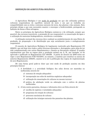 4
DEFENIÇÃO DE AGRICULTURA BIOLÓGICA
DEFENIÇÃO DE AGRICULTURA BIOLÓGICA
DEFENIÇÃO DE AGRICULTURA BIOLÓGICA
DEFENIÇÃO DE AGRICULTURA BIOLÓGICA
A Agricultura Biológica é um modo de produção em que são utilizadas práticas
culturais respeitadoras do equilíbrio natural do meio e em que se trabalha em
compatibilidade com os ciclos e sistemas naturais da terra, das plantas e dos animais. Este
princípio obriga a que seja necessário manter e encorajar a biodiversidade, protegendo os
habitats da fauna e flora selvagens.
Entre os princípios da Agricultura Biológica contam-se o da utilização, sempre que
possível, dos recursos renováveis, a promoção do uso responsável e a conservação da água e
a utilização de materiais biodegradáveis, recicláveis e reciclados.
A utilização racional dos recursos deve conduzir ao estabelecimento de uma fileira de
produção, de preparação e de distribuição que seja socialmente justa e ecologicamente
responsável.
O conceito de Agricultura Biológica foi legalmente instituído pelo Regulamento CE
2092/91, que até hoje tem vindo a sofrer diversas alterações e, derrogações, para além de ter
sido complementado com outros Regulamentos e Anexos ao documento original. O quadro
regulamentar que fixa as regras para a produção animal em A. B., por exemplo, só foi
aprovado e publicado no Regulamento CE 1804/99. A partir de Janeiro de 2009 entra em
vigor o novo Regulamento (CE) 834/2007, no entanto, a matéria que constitui os anexos do
anterior Regulamento 2092/91, manter-se-à até à publicação das regras de implementação
do novo Regulamento.
De uma forma geral pode-se dizer que este modo de produção assenta em dois
princípios básicos:
1. A fertilidade e a actividade biológica dos solos devem ser mantidas ou
melhoradas através de:
a) sistemas de rotação adequados;
b) incorporação nos solos de matérias orgânicas adequadas;
c) utilização de consociações de culturas no mesmo terreno;
d) prática da adubação verde ou sideração com o cultivo de plantas
melhoradas.
2. A luta contra parasitas, doenças e infestantes deve ser feita através de:
a) escolha de espécies e variedades adequadas;
b) programas de rotação de culturas;
c) processos mecânicos de cultura;
d) utilização dos inimigos naturais dos parasitas das plantas.
 