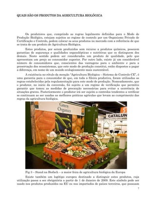 7
QUAIS SÃO OS PRODUTOS DA AGRICULTURA BIOLÓGICA
QUAIS SÃO OS PRODUTOS DA AGRICULTURA BIOLÓGICA
QUAIS SÃO OS PRODUTOS DA AGRICULTURA BIOLÓGICA
QUAIS SÃO OS PRODUTOS DA AGRICULTURA BIOLÓGICA
Os produtores que, cumprindo as regras legalmente definidas para o Modo de
Produção Biológico, estejam sujeitos ao regime de controlo por um Organismo Privado de
Certificação e Controlo, podem colocar os seus produtos no mercado com a referência de que
se trata de um produto de Agricultura Biológica.
Estes produtos, por serem produzidos sem recurso a produtos químicos, possuem
garantias de segurança e qualidades organolépticas e nutritivas que os distinguem dos
demais. Neste sentido podem ser considerados um produto de qualidade, pelo que
apresentam um preço ao consumidor superior. Por outro lado, existe já um considerável
número de consumidores que, conscientes das vantagens para o ambiente e para a
preservação dos ecossistemas, que este modo de produção constitui, estão dispostos a pagar
a diferença, em nome de um mundo ecologicamente mais sustentável.
A existência no rótulo da menção “Agricultura Biológica – Sistema de Controlo CE”, é
uma garantia para o consumidor de que, em toda a fileira produtiva, foram utilizadas as
regras estabelecidas pela regulamentação para este modo de produção. Nomeadamente, que
o produtor, no inicio da conversão, foi sujeito a um regime de verificação que permitiu
garantir que tomou as medidas de precaução necessárias para evitar a ocorrência de
situações graves. Posteriormente o produtor irá ser sujeito a controlos tendentes a verificar
se continuam as ser usadas as melhores práticas agrícolas que levam ao cumprimento das
regras da agricultura biológica.
Fig 3 – Stand na Biofach – a maior feira de agricultura biológica da Europa
Existe também um logótipo europeu destinado a distinguir estes produtos, cuja
utilização passa a ser obrigatória a partir de 1 de Janeiro de 2009. Este símbolo pode ser
usado nos produtos produzidos na EU ou nos importados de países terceiros, que possuam
 
