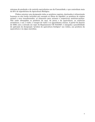 8
sistemas de produção e de controlo equivalentes aos da Comunidade, e que contenham mais
de 95% de ingredientes da Agricultura Biológica.
Podem ostentar esta designação todos os produtos vegetais, destinados à alimentação
humana ou não (estão incluídas por exemplo as fibras de algodão), os produtos de origem
animal e seus transformados, os alimentos para animais e respectivas matérias-primas.
Não estão abrangidos os produtos da caça, da pesca e da aquicultura, as essências
aromáticas, o sal, o vinho, o vinagre de vinho e as aguardentes vínicas. A partir de Janeiro
de 2009, com a entrada em vigor do Regulamento CE 834/2007, é alargada a possibilidade
de aplicação da designação “produto de agricultura biológica” aos vinhos, aos produtos da
aquicultura e às algas marinhas.
 
