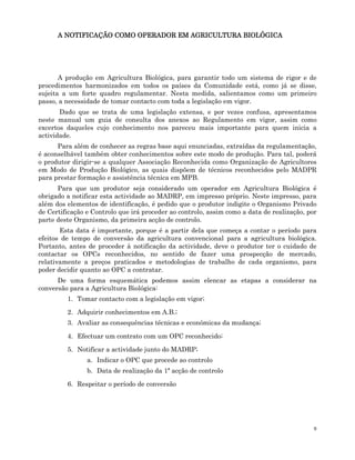 9
A
A
A
A NOTIFICAÇÃO COMO OPERADOR EM AGRICULTURA BIOLÓGICA
NOTIFICAÇÃO COMO OPERADOR EM AGRICULTURA BIOLÓGICA
NOTIFICAÇÃO COMO OPERADOR EM AGRICULTURA BIOLÓGICA
NOTIFICAÇÃO COMO OPERADOR EM AGRICULTURA BIOLÓGICA
A produção em Agricultura Biológica, para garantir todo um sistema de rigor e de
procedimentos harmonizados em todos os países da Comunidade está, como já se disse,
sujeita a um forte quadro regulamentar. Nesta medida, salientamos como um primeiro
passo, a necessidade de tomar contacto com toda a legislação em vigor.
Dado que se trata de uma legislação extensa, e por vezes confusa, apresentamos
neste manual um guia de consulta dos anexos ao Regulamento em vigor, assim como
excertos daqueles cujo conhecimento nos pareceu mais importante para quem inicia a
actividade.
Para além de conhecer as regras base aqui enunciadas, extraídas da regulamentação,
é aconselhável também obter conhecimentos sobre este modo de produção. Para tal, poderá
o produtor dirigir-se a qualquer Associação Reconhecida como Organização de Agricultores
em Modo de Produção Biológico, as quais dispõem de técnicos reconhecidos pelo MADPR
para prestar formação e assistência técnica em MPB.
Para que um produtor seja considerado um operador em Agricultura Biológica é
obrigado a notificar esta actividade ao MADRP, em impresso próprio. Neste impresso, para
além dos elementos de identificação, é pedido que o produtor indigite o Organismo Privado
de Certificação e Controlo que irá proceder ao controlo, assim como a data de realização, por
parte deste Organismo, da primeira acção de controlo.
Esta data é importante, porque é a partir dela que começa a contar o período para
efeitos de tempo de conversão da agricultura convencional para a agricultura biológica.
Portanto, antes de proceder à notificação da actividade, deve o produtor ter o cuidado de
contactar os OPCs reconhecidos, no sentido de fazer uma prospecção de mercado,
relativamente a preços praticados e metodologias de trabalho de cada organismo, para
poder decidir quanto ao OPC a contratar.
De uma forma esquemática podemos assim elencar as etapas a considerar na
conversão para a Agricultura Biológica:
1. Tomar contacto com a legislação em vigor;
2. Adquirir conhecimentos em A.B.;
3. Avaliar as consequências técnicas e económicas da mudança;
4. Efectuar um contrato com um OPC reconhecido;
5. Notificar a actividade junto do MADRP;
a. Indicar o OPC que procede ao controlo
b. Data de realização da 1ª acção de controlo
6. Respeitar o período de conversão
 