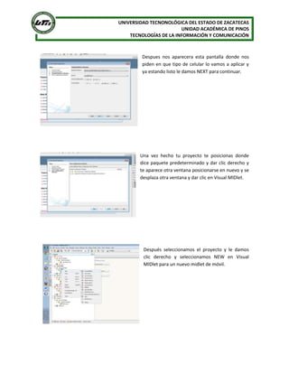 UNIVERSIDAD TECNONOLÓGICA DEL ESTADO DE ZACATECAS
                        UNIDAD ACADÉMICA DE PINOS
    TECNOLOGÍAS DE LA INFORMACIÓN Y COMUNICACIÓN



        Despues nos aparecera esta pantalla donde nos
        piden en que tipo de celular lo vamos a aplicar y
        ya estando listo le damos NEXT para continuar.




        Una vez hecho tu proyecto te posicionas donde
        dice paquete predeterminado y dar clic derecho y
        te aparece otra ventana posicionarse en nuevo y se
        desplaza otra ventana y dar clic en Visual MIDlet.




         Después seleccionamos el proyecto y le damos
         clic derecho y seleccionamos NEW en Visual
         MIDlet para un nuevo midlet de móvil.
 