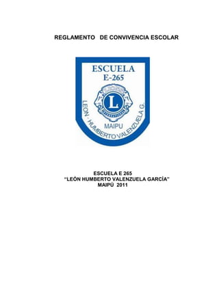 REGLAMENTO DE CONVIVENCIA ESCOLAR




           ESCUELA E 265
  “LEÓN HUMBERTO VALENZUELA GARCÍA”
            MAIPÚ 2011
 