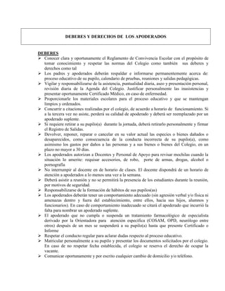 DEBERES Y DERECHOS DE LOS APODERADOS


DEBERES
 Conocer clara y oportunamente el Reglamento de Convivencia Escolar con el propósito de
  tomar conocimiento y respetar las normas del Colegio como también sus deberes y
  derechos como tal
 Los padres y apoderados deberán respaldar e informarse permanentemente acerca de:
  proceso educativo de su pupilo, calendario de pruebas, reuniones y salidas pedagógicas.
 Vigilar y responsabilizarse de la asistencia, puntualidad diaria, aseo y presentación personal,
  revisión diaria de la Agenda del Colegio. Justificar personalmente las inasistencias y
  presentar oportunamente Certificado Médico, en caso de enfermedad.
 Proporcionarle los materiales escolares para el proceso educativo y que se mantengan
  limpios y ordenados.
 Concurrir a citaciones realizadas por el colegio, de acuerdo a horario de funcionamiento. Si
  a la tercera vez no asiste, perderá su calidad de apoderado y deberá ser reemplazado por un
  apoderado suplente.
 Si requiere retirar a su pupilo(a) durante la jornada, deberá retirarlo personalmente y firmar
  el Registro de Salidas.
 Devolver, reponer, reparar o cancelar en su valor actual las especies o bienes dañados o
  desaparecidos, como consecuencia de la conducta incorrecta de su pupilo(a), como
  asimismo los gastos por daños a las personas y a sus bienes o bienes del Colegio, en un
  plazo no mayor a 30 días.
 Los apoderados autorizan a Docentes y Personal de Apoyo para revisar mochilas cuando la
  situación lo amerite: requisar accesorios, de robo, porte de armas, drogas, alcohol o
  pornografía
 No interrumpir al docente en de horario de clases. El docente dispondrá de un horario de
  atención a apoderados a lo menos una vez a la semana.
 Deberá asistir a reunión y no se permitirá la presencia de los estudiantes durante la reunión,
  por motivos de seguridad.
 Responsabilizarse de la formación de hábitos de sus pupilos(as)
 Los apoderados deberán tener un comportamiento adecuado (sin agresión verbal y/o física ni
  amenazas dentro y fuera del establecimiento, entre ellos, hacia sus hijos, alumnos y
  funcionarios). En caso de comportamiento inadecuado se citará el apoderado que incurrió la
  falta para nombrar un apoderado suplente.
 El apoderado que no cumpla o suspenda un tratamiento farmacológico de especialista
  derivado por la Orientadora para atención específica (COSAM, OPD, neurólogo entre
  otros) después de un mes se suspenderá a su pupilo(a) hasta que presente Certificado o
  Informe
 Respetar el conducto regular para aclarar dudas respecto al proceso educativo.
 Matricular personalmente a su pupilo y presentar los documentos solicitados por el colegio.
  En caso de no respetar fecha establecida, el colegio se reserva el derecho de ocupar la
  vacante.
 Comunicar oportunamente y por escrito cualquier cambio de domicilio y/o teléfono.
 