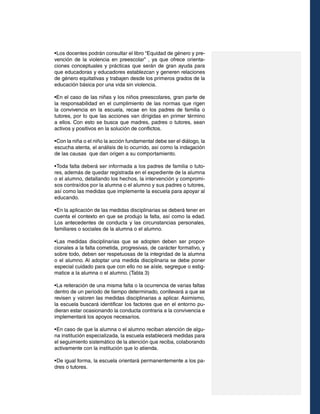 •	 os docentes podrán consultar el libro “Equidad de género y preL
vención de la violencia en preescolar” , ya que ofrece orientaciones conceptuales y prácticas que serán de gran ayuda para
que educadoras y educadores establezcan y generen relaciones
de género equitativas y trabajen desde los primeros grados de la
educación básica por una vida sin violencia.
•En el caso de las niñas y los niños preescolares, gran parte de
la responsabilidad en el cumplimiento de las normas que rigen
la convivencia en la escuela, recae en los padres de familia o
tutores, por lo que las acciones van dirigidas en primer término
a ellos. Con esto se busca que madres, padres o tutores, sean
activos y positivos en la solución de conflictos.
•	 on la niña o el niño la acción fundamental debe ser el diálogo, la
C
escucha atenta, el análisis de lo ocurrido, así como la indagación
de las causas que dan origen a su comportamiento.
•	 oda falta deberá ser informada a los padres de familia o tutoT
res, además de quedar registrada en el expediente de la alumna
o el alumno, detallando los hechos, la intervención y compromisos contraídos por la alumna o el alumno y sus padres o tutores,
así como las medidas que implemente la escuela para apoyar al
educando.
•	 n la aplicación de las medidas disciplinarias se deberá tener en
E
cuenta el contexto en que se produjo la falta, así como la edad.
Los antecedentes de conducta y las circunstancias personales,
familiares o sociales de la alumna o el alumno.
•	 as medidas disciplinarias que se adopten deben ser proporL
cionales a la falta cometida, progresivas, de carácter formativo, y
sobre todo, deben ser respetuosas de la integridad de la alumna
o el alumno. Al adoptar una medida disciplinaria se debe poner
especial cuidado para que con ello no se aísle, segregue o estigmatice a la alumna o el alumno. (Tabla 3)
•	 a reiteración de una misma falta o la ocurrencia de varias faltas
L
dentro de un periodo de tiempo determinado, conllevará a que se
revisen y valoren las medidas disciplinarias a aplicar. Asimismo,
la escuela buscará identificar los factores que en el entorno pudieran estar ocasionando la conducta contraria a la convivencia e
implementará los apoyos necesarios.
•	 n caso de que la alumna o el alumno reciban atención de alguE
na institución especializada, la escuela establecerá medidas para
el seguimiento sistemático de la atención que reciba, colaborando
activamente con la institución que lo atienda.
•	 e igual forma, la escuela orientará permanentemente a los paD
dres o tutores.

 