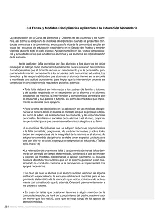 3.3 Faltas y Medidas Disciplinarias aplicables a la Educación Secundaria
La observación de la Carta de Derechos y Deberes de las Alumnas y los Alumnos, así como la adopción de medidas disciplinarias cuando se presentan conductas contrarias a la convivencia, encauzará la vida de la comunidad escolar en
todas las escuelas de educación secundaria en el Estado de Puebla y tendrán
vigencia durante todo el ciclo escolar. Aplican también en las visitas extraescolares y actividades a las que acudan las alumnas y los alumnos en representación
de la escuela.
	
Ante cualquier falta cometida por las alumnas y los alumnos se debe
privilegiar el diálogo como mecanismo fundamental para la solución de conflictos.
Es indispensable que el docente recurra al razonamiento y a la persuasión, proporcione información concerniente a los acuerdos de la comunidad educativa, los
derechos y las responsabilidades que alumnas y alumnos tienen en la escuela
y manifieste una actitud consistente, para lograr que la intervención docente se
constituya en una experiencia reguladora positiva; además:
• Toda falta deberá ser informada a los padres de familia o tutores,
y de quedar registrada en el expediente de la alumna o el alumno,
detallando los hechos, la intervención y compromisos contraídos por
el educando y sus padres o tutores, así como las medidas que implemente la escuela para apoyarlo.
• Para la toma de decisiones en la aplicación de las medidas disciplinarias se deberá tener en cuenta el contexto en que se produjo la falta,
así como la edad, los antecedentes de conducta, y las circunstancias
personales, familiares o sociales de la alumna o el alumno, propiciar
la oportunidad para que presenten evidencias y alegatos a su favor.
• Las medidas disciplinarias que se adopten deben ser proporcionales
a la falta cometida, progresivas, de carácter formativo, y sobre todo,
deben ser respetuosas de la integridad de la alumna o el alumno. Al
adoptar una medida disciplinaria se debe poner especial cuidado para
que con ello no se aísle, segregue o estigmatice al educando. (Tablas
de la 9 a la 18)
• La reiteración de una misma falta o la ocurrencia de varias faltas dentro de un periodo de tiempo determinado, conllevará a que se revisen
y valoren las medidas disciplinarias a aplicar. Asimismo, la escuela
buscará identificar los factores que en el entorno pudieran estar ocasionando la conducta contraria a la convivencia e implementará los
apoyos necesarios.
• En caso de que la alumna o el alumno reciban atención de alguna
institución especializada, la escuela establecerá medidas para el seguimiento sistemático de la atención que reciba, colaborando activamente con la institución que lo atienda. Orientará permanentemente a
los padres o tutores.
• En caso de faltas que ocasionen lesiones a algún miembro de la
comunidad escolar, se hará del conocimiento del padre, madre o tutor
del menor que las realizó, para que se haga cargo de los gastos de
atención médica.
28 / MANUAL PARA LA CONVIVENCIA ESCOLAR EN EDUCACIÓN BÁSICA

 