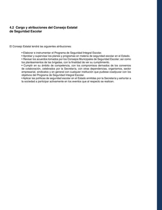 4.2 Cargo y atribuciones del Consejo Estatal
de Seguridad Escolar

El Consejo Estatal tendrá las siguientes atribuciones:
• Elaborar e instrumentar el Programa de Seguridad Integral Escolar.
• Aprobar y supervisar los planes y programas en materia de seguridad escolar en el Estado.
• Revisar los acuerdos tomados por los Consejos Municipales de Seguridad Escolar; así como
los planteamientos de las brigadas, con la finalidad de ver su cumplimiento.
• Cumplir en su ámbito de competencia, con los compromisos derivados de los convenios
de colaboración, celebrados por la Secretaría, con otras dependencias, organismos, sector
empresarial, sindicatos y en general con cualquier institución que pudiese coadyuvar con los
objetivos del Programa de Seguridad Integral Escolar.
• Aplicar las políticas de seguridad escolar en el Estado emitidas por la Secretaría y exhortar a
la sociedad a participar activamente en los eventos que al respecto se realicen.

 