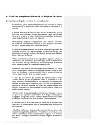 6.1 Funciones y responsabilidades de las Brigadas Escolares
Corresponde a las Brigadas en materia de seguridad escolar:
• Establecer y aplicar medidas de prevención que propicien un entorno
escolar sano y de tranquilidad para la impartición de educación en la
Escuela.
• Realizar y fomentar en la comunidad escolar, la realización de conferencias, foros, pláticas o eventos de cualquier índole, que tienda a
fomentar o fortalecer la cultura de la denuncia ciudadana de aquellas
acciones delictivas o contrarias a la legalidad.
• Denunciar por medio de su representante ante la autoridad competente, los hechos presuntamente delictivos de los que tengan conocimiento, que se susciten dentro de la comunidad escolar.
• Formar y establecer vínculos efectivos de coordinación entre las autoridades escolares, con las instituciones de Seguridad Pública para
el cumplimiento a la Ley de Seguridad Escolar Integral para el Estado
Libre y Soberano de Puebla.
• Proponer al Directivo del plantel correspondiente la gestión ante quien
corresponda, de los recursos suficientes para cubrir las necesidades
que en materia de seguridad escolar requiera el plantel, a efecto de
cubrir las necesidades de un ambiente seguro y sano.
• Hacer del conocimiento ante las autoridades competentes, por medio
de su representante, los hechos de violencia física y/o verbal, o cualquier tipo de abuso, ya sea emocional, físico, o sexual, del que sea
víctima algún miembro de la comunidad escolar.
• Hacer del conocimiento del Directivo del plantel correspondiente,
aquellos hechos que por su gravedad alteren la seguridad de la escuela, valorando conjuntamente cual o cuales de los estudiantes participantes requieran algún tratamiento, para que, con el consentimiento
expreso de sus padres o tutores, sea canalizado para su atención a las
diversas organizaciones e instituciones especializadas de los sectores
público, privado o social.
• Llevar registro de aquellos establecimientos comerciales y/o negocios
en general que a juicio de los miembros de la Brigada constituyan un
riesgo para la seguridad escolar, y en caso de detectar irregularidades,
hacerlo del conocimiento de las autoridades correspondientes.
• Gestionar ante la autoridad municipal respectiva, la instalación de
alumbrado, de infraestructura vial y de señalización en el perímetro del
centro escolar.
• Identificar e informar a las autoridades competentes, con apego a las
disposiciones aplicables, de bardas e inmuebles en general que, por su
estado y condiciones físicas, representen un peligro, o sean susceptibles de ser usados para actividades ilícitas en riesgo de la comunidad
escolar.
44 / MANUAL PARA LA CONVIVENCIA ESCOLAR EN EDUCACIÓN BÁSICA

 