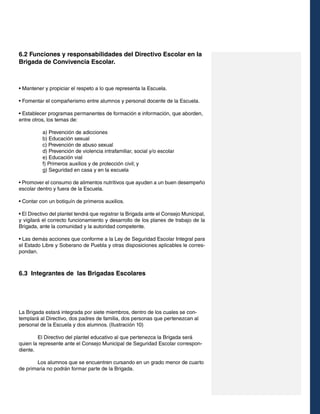 6.2 Funciones y responsabilidades del Directivo Escolar en la
Brigada de Convivencia Escolar.

• Mantener y propiciar el respeto a lo que representa la Escuela.
• Fomentar el compañerismo entre alumnos y personal docente de la Escuela.
• Establecer programas permanentes de formación e información, que aborden,
entre otros, los temas de:
a) Prevención de adicciones
b) Educación sexual
c) Prevención de abuso sexual
d) Prevención de violencia intrafamiliar, social y/o escolar
e) Educación vial
f) Primeros auxilios y de protección civil; y
g) Seguridad en casa y en la escuela
• Promover el consumo de alimentos nutritivos que ayuden a un buen desempeño
escolar dentro y fuera de la Escuela.
• Contar con un botiquín de primeros auxilios.
• El Directivo del plantel tendrá que registrar la Brigada ante el Consejo Municipal,
y vigilará el correcto funcionamiento y desarrollo de los planes de trabajo de la
Brigada, ante la comunidad y la autoridad competente.
• Las demás acciones que conforme a la Ley de Seguridad Escolar Integral para
el Estado Libre y Soberano de Puebla y otras disposiciones aplicables le correspondan.

6.3 Integrantes de las Brigadas Escolares

La Brigada estará integrada por siete miembros, dentro de los cuales se contemplará al Directivo, dos padres de familia, dos personas que pertenezcan al
personal de la Escuela y dos alumnos. (Ilustración 10)
	
El Directivo del plantel educativo al que pertenezca la Brigada será
quien la represente ante el Consejo Municipal de Seguridad Escolar correspondiente.
	
Los alumnos que se encuentren cursando en un grado menor de cuarto
de primaria no podrán formar parte de la Brigada.

 