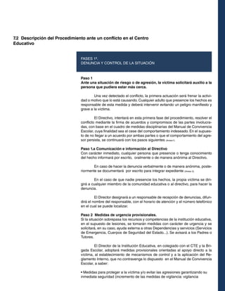 7.2 Descripción del Procedimiento ante un conflicto en el Centro
Educativo
FASES 1ª.
DENUNCIA Y CONTROL DE LA SITUACIÓN

Paso 1
Ante una situación de riesgo o de agresión, la víctima solicitará auxilio a la
persona que pudiera estar más cerca.
	
Una vez detectado el conflicto, la primera actuación será frenar la actividad o motivo que lo está causando. Cualquier adulto que presencie los hechos es
responsable de esta medida y deberá intervenir evitando un peligro manifiesto y
grave a la víctima.
	
El Directivo, intentará en esta primera fase del procedimiento, resolver el
conflicto mediante la firma de acuerdos y compromisos de las partes involucradas, con base en el cuadro de medidas disciplinarias del Manual de Convivencia
Escolar, cuya finalidad sea el cese del comportamiento indeseado. En el supuesto de no llegar a un acuerdo por ambas partes o que el comportamiento del agresor persista, se continuará con los pasos siguientes (Anexo1).
Paso 1.a Comunicación e información al Directivo
Con carácter inmediato, cualquier persona que presencie o tenga conocimiento
del hecho informará por escrito, oralmente o de manera anónima al Directivo.
	
En caso de hacer la denuncia verbalmente o de manera anónima, posteriormente se documentará por escrito para integrar expediente (Anexo 2).
	
En el caso de que nadie presencie los hechos, la propia víctima se dirigirá a cualquier miembro de la comunidad educativa o al directivo, para hacer la
denuncia.
	
El Director designará a un responsable de recepción de denuncias, difundirá el nombre del responsable, con el horario de atención y el número telefónico
en el cual se puede localizar.
Paso 2 Medidas de urgencia provisionales.
Si la situación sobrepasa los recursos y competencias de la institución educativa,
en el supuesto de lesiones, se tomarán medidas con carácter de urgencia y se
solicitará, en su caso, ayuda externa a otras Dependencias y servicios (Servicios
de Emergencia, Cuerpos de Seguridad del Estado...). Se avisará a los Padres o
Tutores.
	
El Director de la Institución Educativa, en colegiado con el CTE y la Brigada Escolar, adoptará medidas provisionales orientadas al apoyo directo a la
víctima, al establecimiento de mecanismos de control y a la aplicación del Reglamento Interno, que no contravenga lo dispuesto en el Manual de Convivencia
Escolar, a saber:
• Medidas para proteger a la víctima y/o evitar las agresiones garantizando su
inmediata seguridad (incremento de las medidas de vigilancia: vigilancia

 