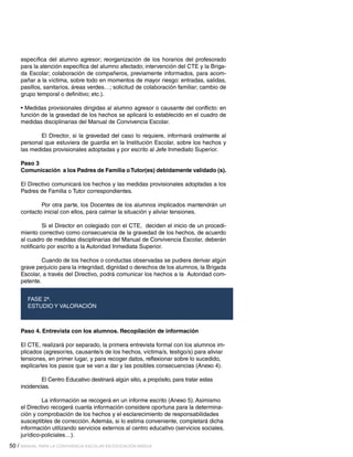 específica del alumno agresor; reorganización de los horarios del profesorado
para la atención específica del alumno afectado; intervención del CTE y la Brigada Escolar; colaboración de compañeros, previamente informados, para acompañar a la víctima, sobre todo en momentos de mayor riesgo: entradas, salidas,
pasillos, sanitarios, áreas verdes…; solicitud de colaboración familiar; cambio de
grupo temporal o definitivo; etc.).
• Medidas provisionales dirigidas al alumno agresor o causante del conflicto: en
función de la gravedad de los hechos se aplicará lo establecido en el cuadro de
medidas disciplinarias del Manual de Convivencia Escolar.
	
El Director, si la gravedad del caso lo requiere, informará oralmente al
personal que estuviera de guardia en la Institución Escolar, sobre los hechos y
las medidas provisionales adoptadas y por escrito al Jefe Inmediato Superior.
Paso 3
Comunicación a los Padres de Familia o Tutor(es) debidamente validado (s).
El Directivo comunicará los hechos y las medidas provisionales adoptadas a los
Padres de Familia o Tutor correspondientes.
	
Por otra parte, los Docentes de los alumnos implicados mantendrán un
contacto inicial con ellos, para calmar la situación y aliviar tensiones.
	
Si el Director en colegiado con el CTE, deciden el inicio de un procedimiento correctivo como consecuencia de la gravedad de los hechos, de acuerdo
al cuadro de medidas disciplinarias del Manual de Convivencia Escolar, deberán
notificarlo por escrito a la Autoridad Inmediata Superior.
	
Cuando de los hechos o conductas observadas se pudiera derivar algún
grave perjuicio para la integridad, dignidad o derechos de los alumnos, la Brigada
Escolar, a través del Directivo, podrá comunicar los hechos a la Autoridad competente.
FASE 2ª.
ESTUDIO Y VALORACIÓN

Paso 4. Entrevista con los alumnos. Recopilación de información
El CTE, realizará por separado, la primera entrevista formal con los alumnos implicados (agresor/es, causante/s de los hechos, víctima/s, testigo/s) para aliviar
tensiones, en primer lugar, y para recoger datos, reflexionar sobre lo sucedido,
explicarles los pasos que se van a dar y las posibles consecuencias (Anexo 4).
	
El Centro Educativo destinará algún sitio, a propósito, para tratar estas
incidencias.
	
La información se recogerá en un informe escrito (Anexo 5). Asimismo
el Directivo recogerá cuanta información considere oportuna para la determinación y comprobación de los hechos y el esclarecimiento de responsabilidades
susceptibles de corrección. Además, si lo estima conveniente, completará dicha
información utilizando servicios externos al centro educativo (servicios sociales,
jurídico-policiales…).
50 / MANUAL PARA LA CONVIVENCIA ESCOLAR EN EDUCACIÓN BÁSICA

 
