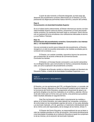 A partir de este momento, el Docente designado, se hará cargo del
desarrollo del procedimiento correctivo determinado por el Directivo y el CTE,
practicando las diligencias pertinentes hasta el término y solución del conflicto.
Paso 9.
Comunicación a la Autoridad Inmediata Superior
Si no lo hubiera hecho anteriormente, el Director informará por escrito a la Autoridad Inmediata Superior sobre los hechos, actuaciones y el inicio del procedimiento correctivo y le mantendrá informado hasta su conclusión. Dicha información se realizará de forma simultánea a las notificaciones efectuadas al alumno
y a sus Padres o Tutor(es).
Paso 10.
Dictaminación del procedimiento correctivo. Comunicación a los interesados y a la Autoridad Inmediata Superior
Una vez concluida la reunión para el desarrollo del procedimiento, el Directivo
recogerá en un acta los acuerdos alcanzados y las medidas acordadas para la
corrección de la conducta. (Anexo 6)
	
El Director, con carácter inmediato, impondrá al alumno las sanciones
que correspondan de acuerdo al Manual de Convivencia Escolar.
Concluidos los trámites:
	
El Director y el Consejo Escolar convocarán a una reunión extraordinaria a la Brigada Escolar, para comunicarles los hechos y actuaciones llevadas a
cabo, así como la aplicación del procedimiento correctivo.
	
El Director de la Escuela, remitirá un informe completo a la Secretaría de
Educación Pública, a través de las Autoridades Inmediatas Superiores. (Anexo 5)
FASE 4ª.
MEDIDAS DE APOYO Y SEGUIMIENTO

El Directivo, con las aportaciones del CTE y la Brigada Escolar y, si procede, del
Supervisor Escolar, elaborará un Plan de Actuación posterior para la mejora de
la convivencia del Centro Educativo, programarán actuaciones de apoyo y seguimiento dirigidas a los alumnos implicados en el conflicto y, además, informará de este mismo plan en forma oral y por escrito, a las personas que pudieran
haber resultado afectadas en segundo término.
	
Este Plan de Actuación deberá definir conjuntamente las medidas a
aplicar en el Centro Educativo, las cuales deberán ser incluyentes, sumativas y
de conformidad con las necesidades urgentes del centro, en las aulas afectadas
y al alumnado implicado, a fin de garantizar un tratamiento individualizado tanto
de la víctima como del responsable y de los testigos de los hechos. (Anexo 7)
	
El Director del Centro Educativo, se responsabilizará de que se lleven a
cabo las medidas previstas en el Plan de actuación, informando periódicamente
a las Autoridades Inmediatas de la Institución Educativa el grado de cumplimiento de las mismas y de la evolución del alumnado implicado.

 