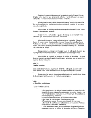 Realización de actividades con la participación de la Brigada Escolar,
dirigidas a los alumnos que fomenten la reflexión y la identificación de responsabilidades y consecuencias de determinadas conductas.
	
Fomento de la participación del alumnado en la gestión de determinados conflictos (alumnos ayudantes, mediadores) y en la creación de un marco
preventivo y protector.
	
Introducción de estrategias específicas de desarrollo emocional, habilidades sociales y ayuda personal.
	
Incorporación a actividades y grupos de trabajo en el mismo Centro
Educativo que favorezcan las relaciones personales.
	
Información sobre los medios existentes en la Institución Educativa
(buzón de sugerencias, Brigada de Convivencia Escolar, Consejo Escolar de
Participación Social,…) para comunicar situaciones o conductas perjudiciales
para la convivencia escolar, garantizando la confidencialidad, y las Dependencias Externas de apoyo.
	
Búsqueda de medidas preventivas por parte de la Brigada Escolar, que
hagan prácticamente innecesaria la adopción de medidas disciplinarias
	
Introducción de cambios, si procede, en el Plan de Actuación y en otros
documentos de organización y planificación, para garantizar una sana convivencia en el Centro Educativo.
Paso 14.
Para las familias:
Elaboración de orientaciones por parte del CTE y la Brigada Escolar, sobre
cómo ayudar a sus hijos, tanto en el caso del agresor como de la víctima.
	
Preparación de talleres o escuelas de Padres con la gestión de la Brigada Escolar para la intervención de Instituciones de Apoyo.
Paso.
15 Medidas posteriores
• En el Centro Educativo:
a. En caso de que con las medidas adoptadas no haya cesado la
situación de violencia escolar detectada o se precise el apoyo o la
intervención de otras Instituciones, el Director y la Brigada Escolar
pueden proponer y gestionar.
b. Traslado de alumnos para recibir servicios sociales.
c. Dar parte de los hechos a Fiscalía de menores.
d. Traslado del caso al Servicio especializado de menores.
e. Dar parte de los hechos a la Secretaría de Educación Pública, a
través de las Autoridades inmediatas.
f. Estas acciones pueden ser simultáneas a otras ya realizadas o
puestas en marcha en el Plan de Actuación del Centro Educativo.

 