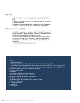 • El Directivo:
a. Conformará una base de datos de los incidentes en la Institución.
b. Elaborará cada 6 meses informes que contengan las denuncias
y acciones tomadas.
c. Analizará la base de datos de la Institución para la elaboración
de datos y perfeccionamiento de procedimientos establecidos.
• La Secretaría de Educación Pública:
a. Realizará evaluaciones anuales a cada Institución de educación
pública y privada a efecto de otorgar o negar el Certificado de Calidad de Convivencia Escolar a cada una de ellas.
b. Analizará permanentemente la información que reciba de cada
Institución Educativa con la finalidad de obtener un diagnóstico
preciso sobre su situación y perfeccionar los procedimientos de
prevención.
c. Informar cambios a los procedimientos

Anexos:	
1. Cartas Compromisos:
1.a. Compromiso de la o el alumno a favor de la convivencia escolar pacífica.
1.b. Compromiso de corresponsabilidad de los padres de familia con la educación de su hija o hijo.
1.c. Compromiso de la o el alumno a favor de la convivencia pacífica y de corresponsabilidad de
los padres de familia con la educación de su hija o hijo.
2. Formato de Denuncia.
3. Directorio.
4. Entrevista y recopilación de información.
5. Informe del conflicto y medidas adoptadas.
6. Acta de aplicación de medidas disciplinarias.
7. Medidas de apoyo y seguimiento.
8. Acta de la Sesión de Instalación de la Brigada Escolar.
9. Glosario de Términos.
10. Glosario de Siglas.
11. Sitios web.
12. Bibliografías.

56 / MANUAL PARA LA CONVIVENCIA ESCOLAR EN EDUCACIÓN BÁSICA

 