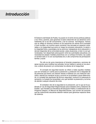 Introducción

El Gobierno del Estado de Puebla, ha puesto en el centro de las políticas públicas
a los niños y jóvenes, para garantizar el pleno desarrollo de sus derechos como
habitantes de la era del conocimiento y de los avances tecnológicos, mismos
que se refleja en diversos cambios en los esquemas de valores de la sociedad
a nivel mundial y en muchos casos convierte a las escuelas en espacios vulnerables a la inseguridad que pone en riesgo los procesos educativos, la salud y
la integridad física y psicológica de los alumnos, trabajadores de la educación y
demás integrantes de la comunidad escolar; estas situaciones, si bien no son generalizadas, han despertado preocupación entre las autoridades educativas y la
necesidad de adoptar medidas preventivas con un enfoque formativo, las cuales
no tendrán éxito si no van acompañadas de un alto compromiso de participación
familiar y social.
	
Por ello es de suma importancia el fomentar programas y acciones de
apoyo escolar para modificar las actitudes, formar hábitos y valores en los alumnos, a efecto de prevenir y/o contrarrestar los efectos de la inseguridad.
	
El concepto de seguridad escolar se refiere a todas aquellas medidas
que son tomadas en cuenta para la prevención y protección de la integridad de
las personas que tienen una relación directa e indirecta con una institución educativa, velando por mantener la paz y armonía en la sociedad o grupo determinado. Lo complejo del significado del término seguridad, involucra no solamente la
sensación o el estado de tranquilidad, sino que también la prevención y la forma
de atender cualquier situación de crisis.
	
El verdadero reto de la seguridad es la prevención, por lo que se ha publicado la “Ley de Seguridad Integral Escolar para el Estado Libre y Soberano de
Puebla” que mandata a la Secretaría de Educación Pública, la elaboración de un
,
Programa Integral y el Manual de Seguridad Escolar, que normen las acciones
que las instituciones educativas deberán realizar para garantizar espacios libres
de violencia.

6 / MANUAL PARA LA CONVIVENCIA ESCOLAR EN EDUCACIÓN BÁSICA

 
