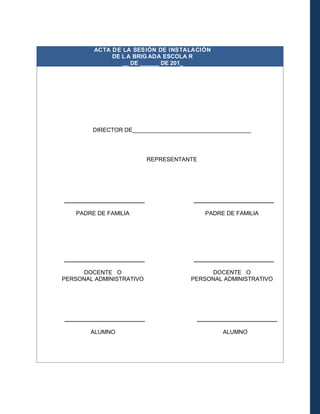 ACTA D E LA SES IÓN DE INSTALACIÓN
DE L A BRIG ADA ESCOLA R
__ DE ______ DE 201_

DIRECTOR DE_____________________________________

REPRESENTANTE

_________________________
PADRE DE FAMILIA

_________________________
PADRE DE FAMILIA

_________________________

_________________________

DOCENTE O
PERSONAL ADMINISTRATIVO

DOCENTE O
PERSONAL ADMINISTRATIVO

_________________________
ALUMNO

_________________________
ALUMNO

 