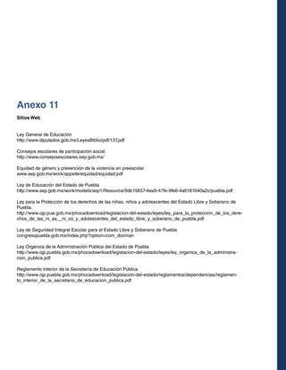 Anexo 11
Sitios Web
Ley General de Educación
http://www.diputados.gob.mx/LeyesBiblio/pdf/137.pdf
Consejos escolares de participación social
http://www.consejosescolares.sep.gob.mx/
Equidad de género y prevención de la violencia en preescolar
www.sep.gob.mx/work/appsite/equidad/equidad.pdf
Ley de Educación del Estado de Puebla
http://www.sep.gob.mx/work/models/sep1/Resource/9db15657-4ea9-47fe-9fe6-4a6181040a2c/puebla.pdf
Ley para la Protección de los derechos de las niñas, niños y adolescentes del Estado Libre y Soberano de
Puebla.
http://www.ojp.pue.gob.mx/phocadownload/legislacion-del-estado/leyes/ley_para_la_proteccion_de_los_derechos_de_las_ni_as__ni_os_y_adolescentes_del_estado_libre_y_soberano_de_puebla.pdf
Ley de Seguridad Integral Escolar para el Estado Libre y Soberano de Puebla
congresopuebla.gob.mx/index.php?option=com_docman
Ley Orgánica de la Administración Pública del Estado de Puebla
http://www.ojp.puebla.gob.mx/phocadownload/legislacion-del-estado/leyes/ley_organica_de_la_administracion_publica.pdf
Reglamento Interior de la Secretaría de Educación Pública
http://www.ojp.puebla.gob.mx/phocadownload/legislacion-del-estado/reglamentos/dependencias/reglamento_interior_de_la_secretaria_de_educacion_publica.pdf

 