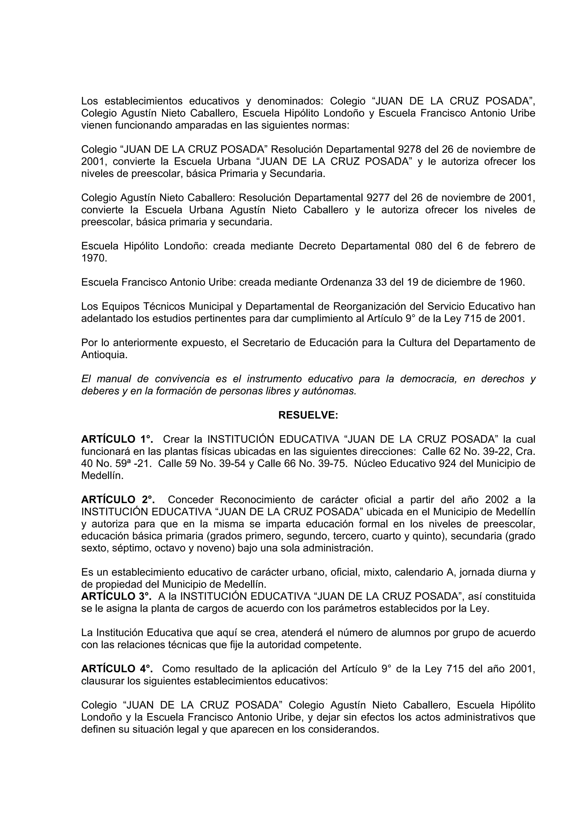Los establecimientos educativos y denominados: Colegio “JUAN DE LA CRUZ POSADA”,
Colegio Agustín Nieto Caballero, Escuela Hipólito Londoño y Escuela Francisco Antonio Uribe
vienen funcionando amparadas en las siguientes normas:

Colegio “JUAN DE LA CRUZ POSADA” Resolución Departamental 9278 del 26 de noviembre de
2001, convierte la Escuela Urbana “JUAN DE LA CRUZ POSADA” y le autoriza ofrecer los
niveles de preescolar, básica Primaria y Secundaria.

Colegio Agustín Nieto Caballero: Resolución Departamental 9277 del 26 de noviembre de 2001,
convierte la Escuela Urbana Agustín Nieto Caballero y le autoriza ofrecer los niveles de
preescolar, básica primaria y secundaria.

Escuela Hipólito Londoño: creada mediante Decreto Departamental 080 del 6 de febrero de
1970.

Escuela Francisco Antonio Uribe: creada mediante Ordenanza 33 del 19 de diciembre de 1960.

Los Equipos Técnicos Municipal y Departamental de Reorganización del Servicio Educativo han
adelantado los estudios pertinentes para dar cumplimiento al Artículo 9° de la Ley 715 de 2001.

Por lo anteriormente expuesto, el Secretario de Educación para la Cultura del Departamento de
Antioquia.

El manual de convivencia es el instrumento educativo para la democracia, en derechos y
deberes y en la formación de personas libres y autónomas.

                                          RESUELVE:

ARTÍCULO 1°. Crear la INSTITUCIÓN EDUCATIVA “JUAN DE LA CRUZ POSADA” la cual
funcionará en las plantas físicas ubicadas en las siguientes direcciones: Calle 62 No. 39-22, Cra.
40 No. 59ª -21. Calle 59 No. 39-54 y Calle 66 No. 39-75. Núcleo Educativo 924 del Municipio de
Medellín.

ARTÍCULO 2°. Conceder Reconocimiento de carácter oficial a partir del año 2002 a la
INSTITUCIÓN EDUCATIVA “JUAN DE LA CRUZ POSADA” ubicada en el Municipio de Medellín
y autoriza para que en la misma se imparta educación formal en los niveles de preescolar,
educación básica primaria (grados primero, segundo, tercero, cuarto y quinto), secundaria (grado
sexto, séptimo, octavo y noveno) bajo una sola administración.

Es un establecimiento educativo de carácter urbano, oficial, mixto, calendario A, jornada diurna y
de propiedad del Municipio de Medellín.
ARTÍCULO 3°. A la INSTITUCIÓN EDUCATIVA “JUAN DE LA CRUZ POSADA”, así constituida
se le asigna la planta de cargos de acuerdo con los parámetros establecidos por la Ley.

La Institución Educativa que aquí se crea, atenderá el número de alumnos por grupo de acuerdo
con las relaciones técnicas que fije la autoridad competente.

ARTÍCULO 4°. Como resultado de la aplicación del Artículo 9° de la Ley 715 del año 2001,
clausurar los siguientes establecimientos educativos:

Colegio “JUAN DE LA CRUZ POSADA” Colegio Agustín Nieto Caballero, Escuela Hipólito
Londoño y la Escuela Francisco Antonio Uribe, y dejar sin efectos los actos administrativos que
definen su situación legal y que aparecen en los considerandos.
 