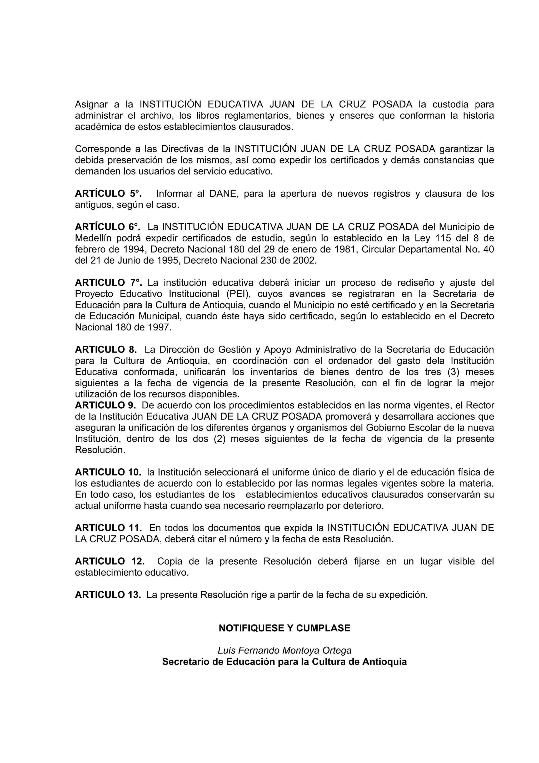 Asignar a la INSTITUCIÓN EDUCATIVA JUAN DE LA CRUZ POSADA la custodia para
administrar el archivo, los libros reglamentarios, bienes y enseres que conforman la historia
académica de estos establecimientos clausurados.

Corresponde a las Directivas de la INSTITUCIÓN JUAN DE LA CRUZ POSADA garantizar la
debida preservación de los mismos, así como expedir los certificados y demás constancias que
demanden los usuarios del servicio educativo.

ARTÍCULO 5°. Informar al DANE, para la apertura de nuevos registros y clausura de los
antiguos, según el caso.

ARTÍCULO 6°. La INSTITUCIÓN EDUCATIVA JUAN DE LA CRUZ POSADA del Municipio de
Medellín podrá expedir certificados de estudio, según lo establecido en la Ley 115 del 8 de
febrero de 1994, Decreto Nacional 180 del 29 de enero de 1981, Circular Departamental No. 40
del 21 de Junio de 1995, Decreto Nacional 230 de 2002.

ARTICULO 7°. La institución educativa deberá iniciar un proceso de rediseño y ajuste del
Proyecto Educativo Institucional (PEI), cuyos avances se registraran en la Secretaria de
Educación para la Cultura de Antioquia, cuando el Municipio no esté certificado y en la Secretaria
de Educación Municipal, cuando éste haya sido certificado, según lo establecido en el Decreto
Nacional 180 de 1997.

ARTICULO 8. La Dirección de Gestión y Apoyo Administrativo de la Secretaria de Educación
para la Cultura de Antioquia, en coordinación con el ordenador del gasto dela Institución
Educativa conformada, unificarán los inventarios de bienes dentro de los tres (3) meses
siguientes a la fecha de vigencia de la presente Resolución, con el fin de lograr la mejor
utilización de los recursos disponibles.
ARTICULO 9. De acuerdo con los procedimientos establecidos en las norma vigentes, el Rector
de la Institución Educativa JUAN DE LA CRUZ POSADA promoverá y desarrollara acciones que
aseguran la unificación de los diferentes órganos y organismos del Gobierno Escolar de la nueva
Institución, dentro de los dos (2) meses siguientes de la fecha de vigencia de la presente
Resolución.

ARTICULO 10. la Institución seleccionará el uniforme único de diario y el de educación física de
los estudiantes de acuerdo con lo establecido por las normas legales vigentes sobre la materia.
En todo caso, los estudiantes de los establecimientos educativos clausurados conservarán su
actual uniforme hasta cuando sea necesario reemplazarlo por deterioro.

ARTICULO 11. En todos los documentos que expida la INSTITUCIÓN EDUCATIVA JUAN DE
LA CRUZ POSADA, deberá citar el número y la fecha de esta Resolución.

ARTICULO 12. Copia de la presente Resolución deberá fijarse en un lugar visible del
establecimiento educativo.

ARTICULO 13. La presente Resolución rige a partir de la fecha de su expedición.


                                 NOTIFIQUESE Y CUMPLASE

                                Luis Fernando Montoya Ortega
                    Secretario de Educación para la Cultura de Antioquia
 