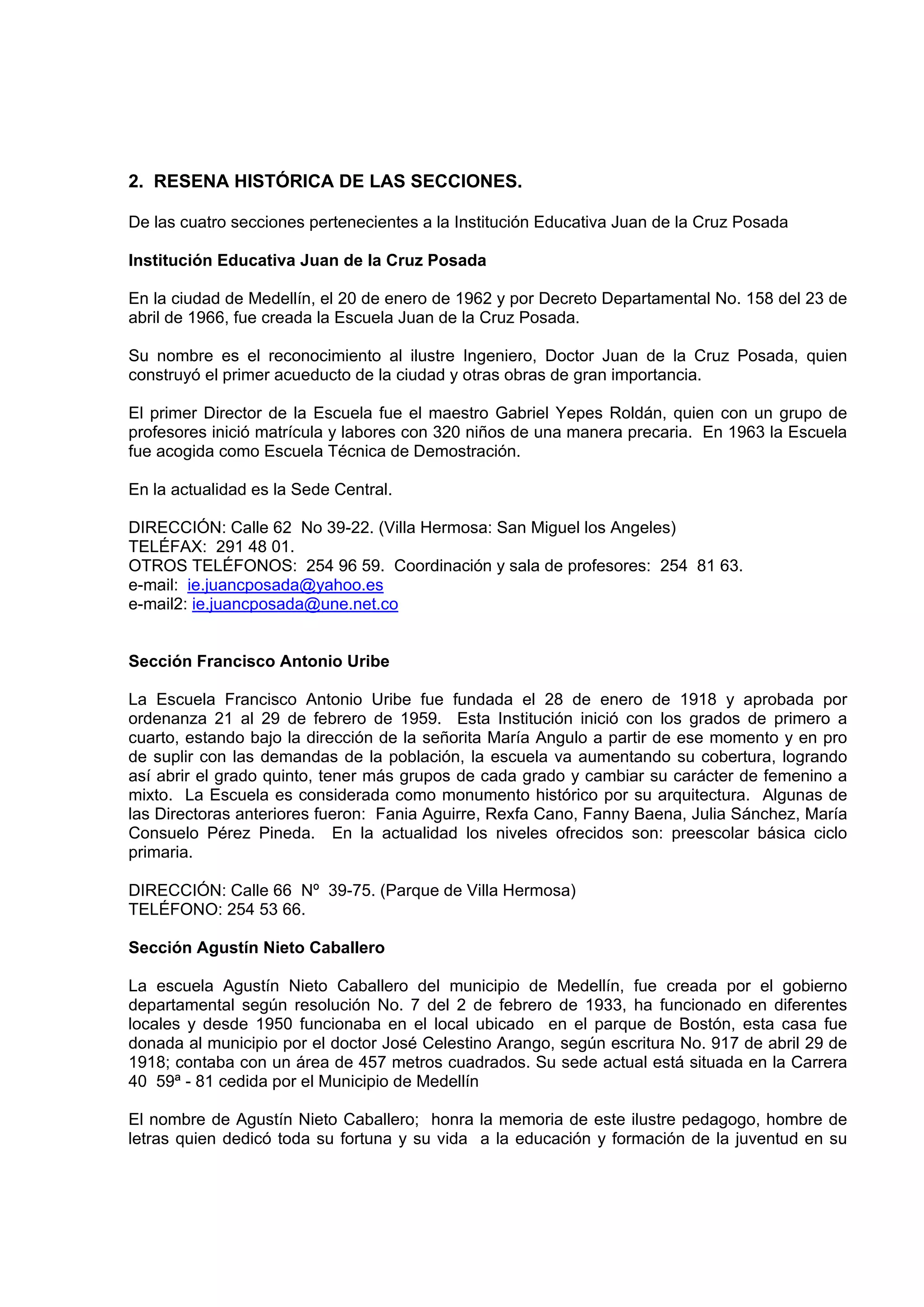 2. RESENA HISTÓRICA DE LAS SECCIONES.

De las cuatro secciones pertenecientes a la Institución Educativa Juan de la Cruz Posada

Institución Educativa Juan de la Cruz Posada

En la ciudad de Medellín, el 20 de enero de 1962 y por Decreto Departamental No. 158 del 23 de
abril de 1966, fue creada la Escuela Juan de la Cruz Posada.

Su nombre es el reconocimiento al ilustre Ingeniero, Doctor Juan de la Cruz Posada, quien
construyó el primer acueducto de la ciudad y otras obras de gran importancia.

El primer Director de la Escuela fue el maestro Gabriel Yepes Roldán, quien con un grupo de
profesores inició matrícula y labores con 320 niños de una manera precaria. En 1963 la Escuela
fue acogida como Escuela Técnica de Demostración.

En la actualidad es la Sede Central.

DIRECCIÓN: Calle 62 No 39-22. (Villa Hermosa: San Miguel los Angeles)
TELÉFAX: 291 48 01.
OTROS TELÉFONOS: 254 96 59. Coordinación y sala de profesores: 254 81 63.
e-mail: ie.juancposada@yahoo.es
e-mail2: ie.juancposada@une.net.co


Sección Francisco Antonio Uribe

La Escuela Francisco Antonio Uribe fue fundada el 28 de enero de 1918 y aprobada por
ordenanza 21 al 29 de febrero de 1959. Esta Institución inició con los grados de primero a
cuarto, estando bajo la dirección de la señorita María Angulo a partir de ese momento y en pro
de suplir con las demandas de la población, la escuela va aumentando su cobertura, logrando
así abrir el grado quinto, tener más grupos de cada grado y cambiar su carácter de femenino a
mixto. La Escuela es considerada como monumento histórico por su arquitectura. Algunas de
las Directoras anteriores fueron: Fania Aguirre, Rexfa Cano, Fanny Baena, Julia Sánchez, María
Consuelo Pérez Pineda. En la actualidad los niveles ofrecidos son: preescolar básica ciclo
primaria.

DIRECCIÓN: Calle 66 Nº 39-75. (Parque de Villa Hermosa)
TELÉFONO: 254 53 66.

Sección Agustín Nieto Caballero

La escuela Agustín Nieto Caballero del municipio de Medellín, fue creada por el gobierno
departamental según resolución No. 7 del 2 de febrero de 1933, ha funcionado en diferentes
locales y desde 1950 funcionaba en el local ubicado en el parque de Bostón, esta casa fue
donada al municipio por el doctor José Celestino Arango, según escritura No. 917 de abril 29 de
1918; contaba con un área de 457 metros cuadrados. Su sede actual está situada en la Carrera
40 59ª - 81 cedida por el Municipio de Medellín

El nombre de Agustín Nieto Caballero; honra la memoria de este ilustre pedagogo, hombre de
letras quien dedicó toda su fortuna y su vida a la educación y formación de la juventud en su
 