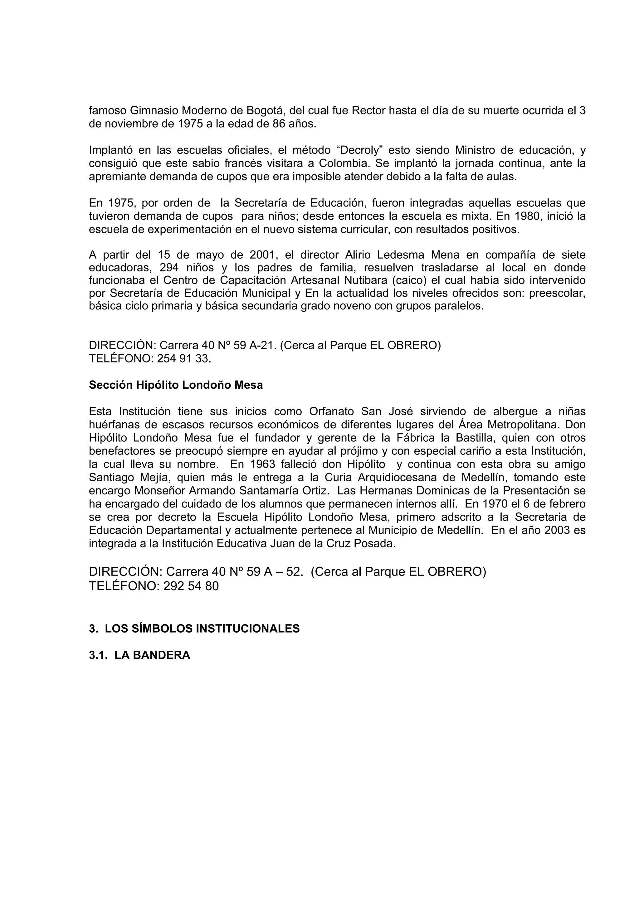 famoso Gimnasio Moderno de Bogotá, del cual fue Rector hasta el día de su muerte ocurrida el 3
de noviembre de 1975 a la edad de 86 años.

Implantó en las escuelas oficiales, el método “Decroly” esto siendo Ministro de educación, y
consiguió que este sabio francés visitara a Colombia. Se implantó la jornada continua, ante la
apremiante demanda de cupos que era imposible atender debido a la falta de aulas.

En 1975, por orden de la Secretaría de Educación, fueron integradas aquellas escuelas que
tuvieron demanda de cupos para niños; desde entonces la escuela es mixta. En 1980, inició la
escuela de experimentación en el nuevo sistema curricular, con resultados positivos.

A partir del 15 de mayo de 2001, el director Alirio Ledesma Mena en compañía de siete
educadoras, 294 niños y los padres de familia, resuelven trasladarse al local en donde
funcionaba el Centro de Capacitación Artesanal Nutibara (caico) el cual había sido intervenido
por Secretaría de Educación Municipal y En la actualidad los niveles ofrecidos son: preescolar,
básica ciclo primaria y básica secundaria grado noveno con grupos paralelos.


DIRECCIÓN: Carrera 40 Nº 59 A-21. (Cerca al Parque EL OBRERO)
TELÉFONO: 254 91 33.

Sección Hipólito Londoño Mesa

Esta Institución tiene sus inicios como Orfanato San José sirviendo de albergue a niñas
huérfanas de escasos recursos económicos de diferentes lugares del Área Metropolitana. Don
Hipólito Londoño Mesa fue el fundador y gerente de la Fábrica la Bastilla, quien con otros
benefactores se preocupó siempre en ayudar al prójimo y con especial cariño a esta Institución,
la cual lleva su nombre. En 1963 falleció don Hipólito y continua con esta obra su amigo
Santiago Mejía, quien más le entrega a la Curia Arquidiocesana de Medellín, tomando este
encargo Monseñor Armando Santamaría Ortiz. Las Hermanas Dominicas de la Presentación se
ha encargado del cuidado de los alumnos que permanecen internos allí. En 1970 el 6 de febrero
se crea por decreto la Escuela Hipólito Londoño Mesa, primero adscrito a la Secretaria de
Educación Departamental y actualmente pertenece al Municipio de Medellín. En el año 2003 es
integrada a la Institución Educativa Juan de la Cruz Posada.

DIRECCIÓN: Carrera 40 Nº 59 A – 52. (Cerca al Parque EL OBRERO)
TELÉFONO: 292 54 80


3. LOS SÍMBOLOS INSTITUCIONALES

3.1. LA BANDERA
 