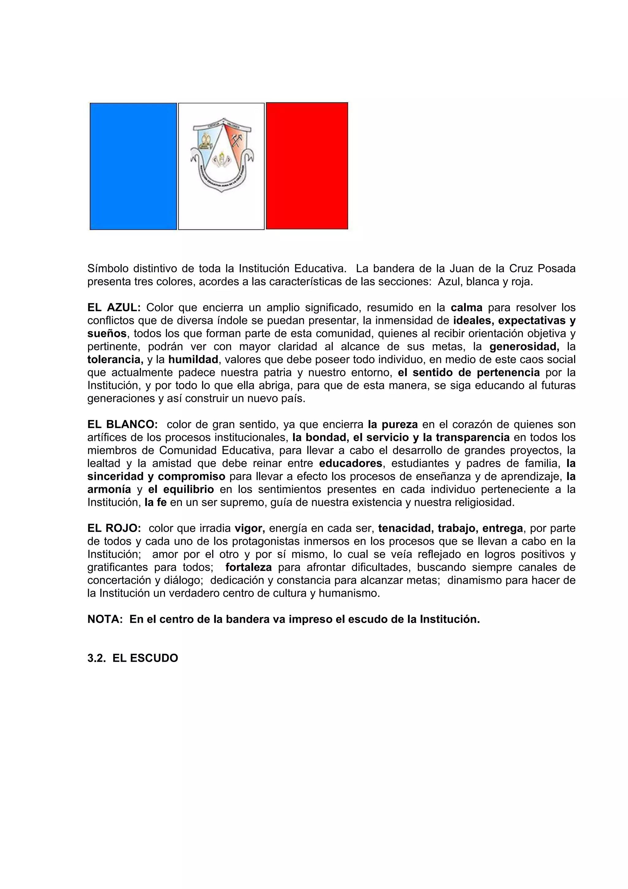 Símbolo distintivo de toda la Institución Educativa. La bandera de la Juan de la Cruz Posada
presenta tres colores, acordes a las características de las secciones: Azul, blanca y roja.

EL AZUL: Color que encierra un amplio significado, resumido en la calma para resolver los
conflictos que de diversa índole se puedan presentar, la inmensidad de ideales, expectativas y
sueños, todos los que forman parte de esta comunidad, quienes al recibir orientación objetiva y
pertinente, podrán ver con mayor claridad al alcance de sus metas, la generosidad, la
tolerancia, y la humildad, valores que debe poseer todo individuo, en medio de este caos social
que actualmente padece nuestra patria y nuestro entorno, el sentido de pertenencia por la
Institución, y por todo lo que ella abriga, para que de esta manera, se siga educando al futuras
generaciones y así construir un nuevo país.

EL BLANCO: color de gran sentido, ya que encierra la pureza en el corazón de quienes son
artífices de los procesos institucionales, la bondad, el servicio y la transparencia en todos los
miembros de Comunidad Educativa, para llevar a cabo el desarrollo de grandes proyectos, la
lealtad y la amistad que debe reinar entre educadores, estudiantes y padres de familia, la
sinceridad y compromiso para llevar a efecto los procesos de enseñanza y de aprendizaje, la
armonía y el equilibrio en los sentimientos presentes en cada individuo perteneciente a la
Institución, la fe en un ser supremo, guía de nuestra existencia y nuestra religiosidad.

EL ROJO: color que irradia vigor, energía en cada ser, tenacidad, trabajo, entrega, por parte
de todos y cada uno de los protagonistas inmersos en los procesos que se llevan a cabo en la
Institución; amor por el otro y por sí mismo, lo cual se veía reflejado en logros positivos y
gratificantes para todos; fortaleza para afrontar dificultades, buscando siempre canales de
concertación y diálogo; dedicación y constancia para alcanzar metas; dinamismo para hacer de
la Institución un verdadero centro de cultura y humanismo.

NOTA: En el centro de la bandera va impreso el escudo de la Institución.


3.2. EL ESCUDO
 