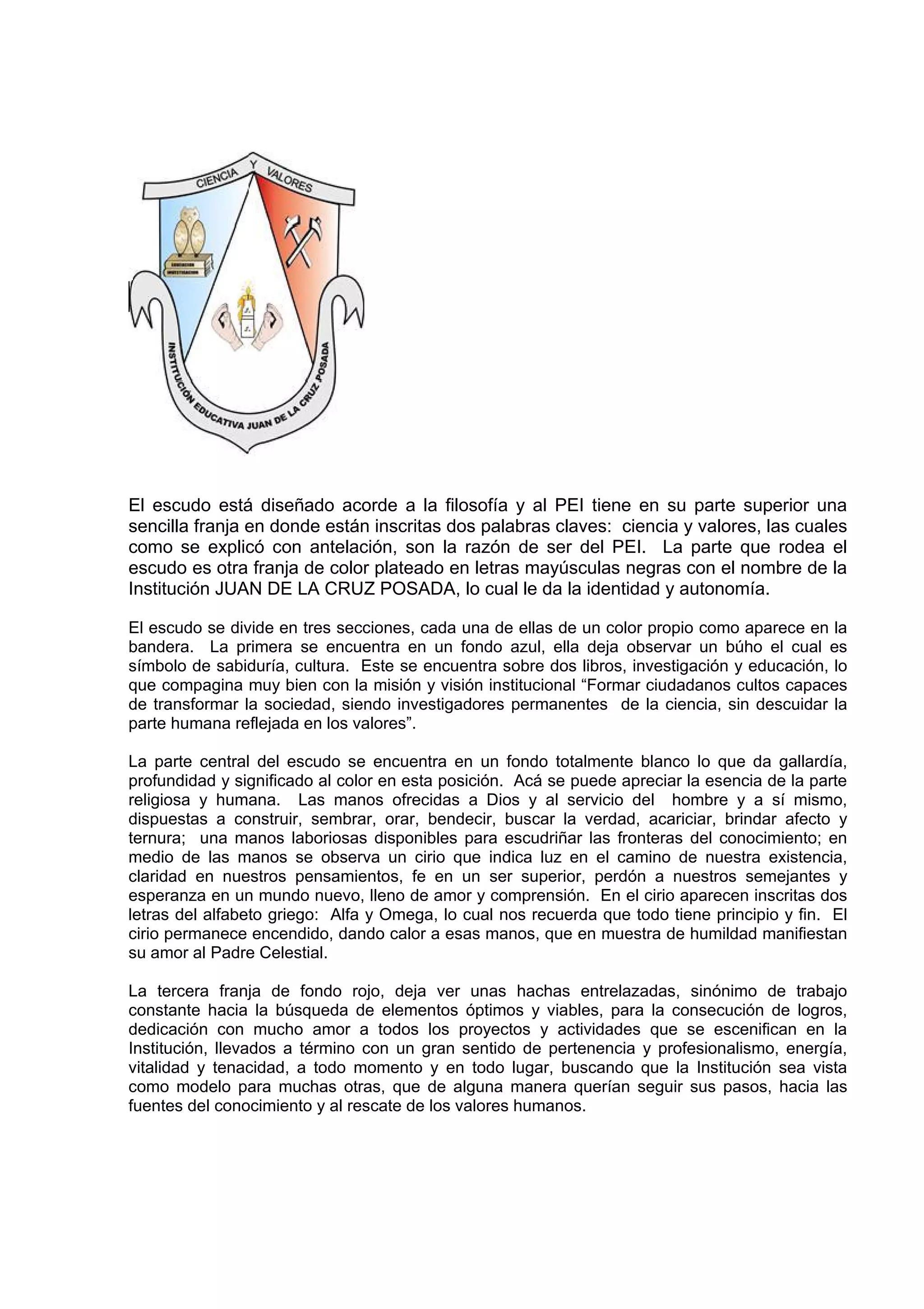 El escudo está diseñado acorde a la filosofía y al PEI tiene en su parte superior una
sencilla franja en donde están inscritas dos palabras claves: ciencia y valores, las cuales
como se explicó con antelación, son la razón de ser del PEI. La parte que rodea el
escudo es otra franja de color plateado en letras mayúsculas negras con el nombre de la
Institución JUAN DE LA CRUZ POSADA, lo cual le da la identidad y autonomía.

El escudo se divide en tres secciones, cada una de ellas de un color propio como aparece en la
bandera. La primera se encuentra en un fondo azul, ella deja observar un búho el cual es
símbolo de sabiduría, cultura. Este se encuentra sobre dos libros, investigación y educación, lo
que compagina muy bien con la misión y visión institucional “Formar ciudadanos cultos capaces
de transformar la sociedad, siendo investigadores permanentes de la ciencia, sin descuidar la
parte humana reflejada en los valores”.

La parte central del escudo se encuentra en un fondo totalmente blanco lo que da gallardía,
profundidad y significado al color en esta posición. Acá se puede apreciar la esencia de la parte
religiosa y humana. Las manos ofrecidas a Dios y al servicio del hombre y a sí mismo,
dispuestas a construir, sembrar, orar, bendecir, buscar la verdad, acariciar, brindar afecto y
ternura; una manos laboriosas disponibles para escudriñar las fronteras del conocimiento; en
medio de las manos se observa un cirio que indica luz en el camino de nuestra existencia,
claridad en nuestros pensamientos, fe en un ser superior, perdón a nuestros semejantes y
esperanza en un mundo nuevo, lleno de amor y comprensión. En el cirio aparecen inscritas dos
letras del alfabeto griego: Alfa y Omega, lo cual nos recuerda que todo tiene principio y fin. El
cirio permanece encendido, dando calor a esas manos, que en muestra de humildad manifiestan
su amor al Padre Celestial.

La tercera franja de fondo rojo, deja ver unas hachas entrelazadas, sinónimo de trabajo
constante hacia la búsqueda de elementos óptimos y viables, para la consecución de logros,
dedicación con mucho amor a todos los proyectos y actividades que se escenifican en la
Institución, llevados a término con un gran sentido de pertenencia y profesionalismo, energía,
vitalidad y tenacidad, a todo momento y en todo lugar, buscando que la Institución sea vista
como modelo para muchas otras, que de alguna manera querían seguir sus pasos, hacia las
fuentes del conocimiento y al rescate de los valores humanos.
 