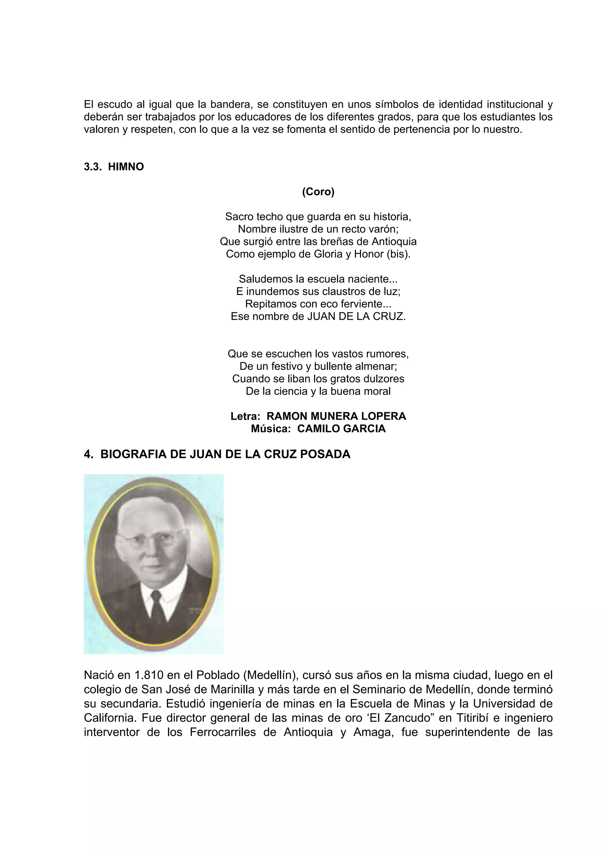 El escudo al igual que la bandera, se constituyen en unos símbolos de identidad institucional y
deberán ser trabajados por los educadores de los diferentes grados, para que los estudiantes los
valoren y respeten, con lo que a la vez se fomenta el sentido de pertenencia por lo nuestro.


3.3. HIMNO

                                            (Coro)

                            Sacro techo que guarda en su historia,
                              Nombre ilustre de un recto varón;
                           Que surgió entre las breñas de Antioquia
                            Como ejemplo de Gloria y Honor (bis).

                               Saludemos la escuela naciente...
                               E inundemos sus claustros de luz;
                                 Repitamos con eco ferviente...
                              Ese nombre de JUAN DE LA CRUZ.


                             Que se escuchen los vastos rumores,
                               De un festivo y bullente almenar;
                              Cuando se liban los gratos dulzores
                                De la ciencia y la buena moral

                              Letra: RAMON MUNERA LOPERA
                                  Música: CAMILO GARCIA

4. BIOGRAFIA DE JUAN DE LA CRUZ POSADA




Nació en 1.810 en el Poblado (Medellín), cursó sus años en la misma ciudad, luego en el
colegio de San José de Marinilla y más tarde en el Seminario de Medellín, donde terminó
su secundaria. Estudió ingeniería de minas en la Escuela de Minas y la Universidad de
California. Fue director general de las minas de oro ‘El Zancudo” en Titiribí e ingeniero
interventor de los Ferrocarriles de Antioquia y Amaga, fue superintendente de las
 