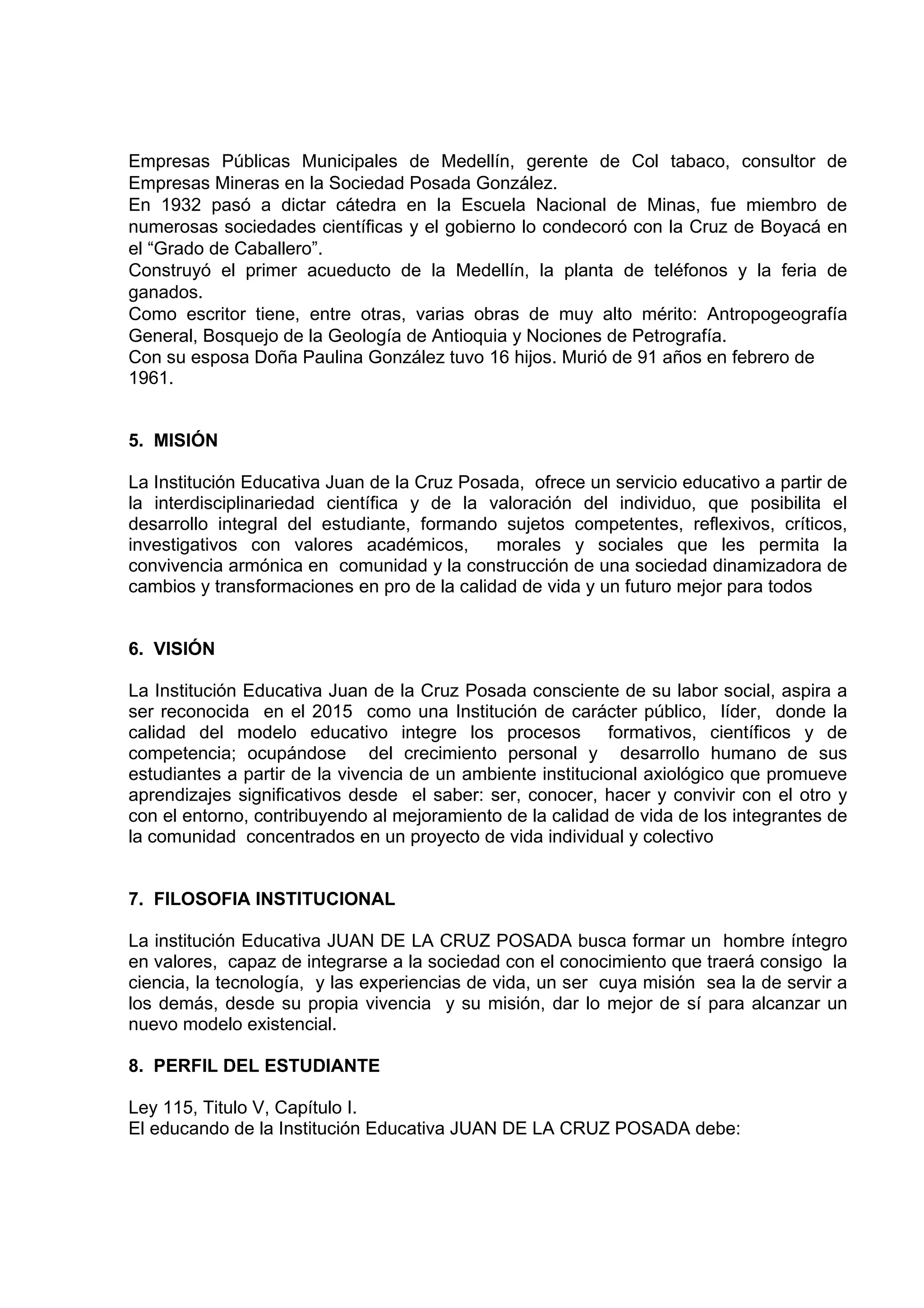 Empresas Públicas Municipales de Medellín, gerente de Col tabaco, consultor de
Empresas Mineras en la Sociedad Posada González.
En 1932 pasó a dictar cátedra en la Escuela Nacional de Minas, fue miembro de
numerosas sociedades científicas y el gobierno lo condecoró con la Cruz de Boyacá en
el “Grado de Caballero”.
Construyó el primer acueducto de la Medellín, la planta de teléfonos y la feria de
ganados.
Como escritor tiene, entre otras, varias obras de muy alto mérito: Antropogeografía
General, Bosquejo de la Geología de Antioquia y Nociones de Petrografía.
Con su esposa Doña Paulina González tuvo 16 hijos. Murió de 91 años en febrero de
1961.


5. MISIÓN

La Institución Educativa Juan de la Cruz Posada, ofrece un servicio educativo a partir de
la interdisciplinariedad científica y de la valoración del individuo, que posibilita el
desarrollo integral del estudiante, formando sujetos competentes, reflexivos, críticos,
investigativos con valores académicos,       morales y sociales que les permita la
convivencia armónica en comunidad y la construcción de una sociedad dinamizadora de
cambios y transformaciones en pro de la calidad de vida y un futuro mejor para todos


6. VISIÓN

La Institución Educativa Juan de la Cruz Posada consciente de su labor social, aspira a
ser reconocida en el 2015 como una Institución de carácter público, líder, donde la
calidad del modelo educativo integre los procesos           formativos, científicos y de
competencia; ocupándose del crecimiento personal y desarrollo humano de sus
estudiantes a partir de la vivencia de un ambiente institucional axiológico que promueve
aprendizajes significativos desde el saber: ser, conocer, hacer y convivir con el otro y
con el entorno, contribuyendo al mejoramiento de la calidad de vida de los integrantes de
la comunidad concentrados en un proyecto de vida individual y colectivo


7. FILOSOFIA INSTITUCIONAL

La institución Educativa JUAN DE LA CRUZ POSADA busca formar un hombre íntegro
en valores, capaz de integrarse a la sociedad con el conocimiento que traerá consigo la
ciencia, la tecnología, y las experiencias de vida, un ser cuya misión sea la de servir a
los demás, desde su propia vivencia y su misión, dar lo mejor de sí para alcanzar un
nuevo modelo existencial.

8. PERFIL DEL ESTUDIANTE

Ley 115, Titulo V, Capítulo I.
El educando de la Institución Educativa JUAN DE LA CRUZ POSADA debe:
 