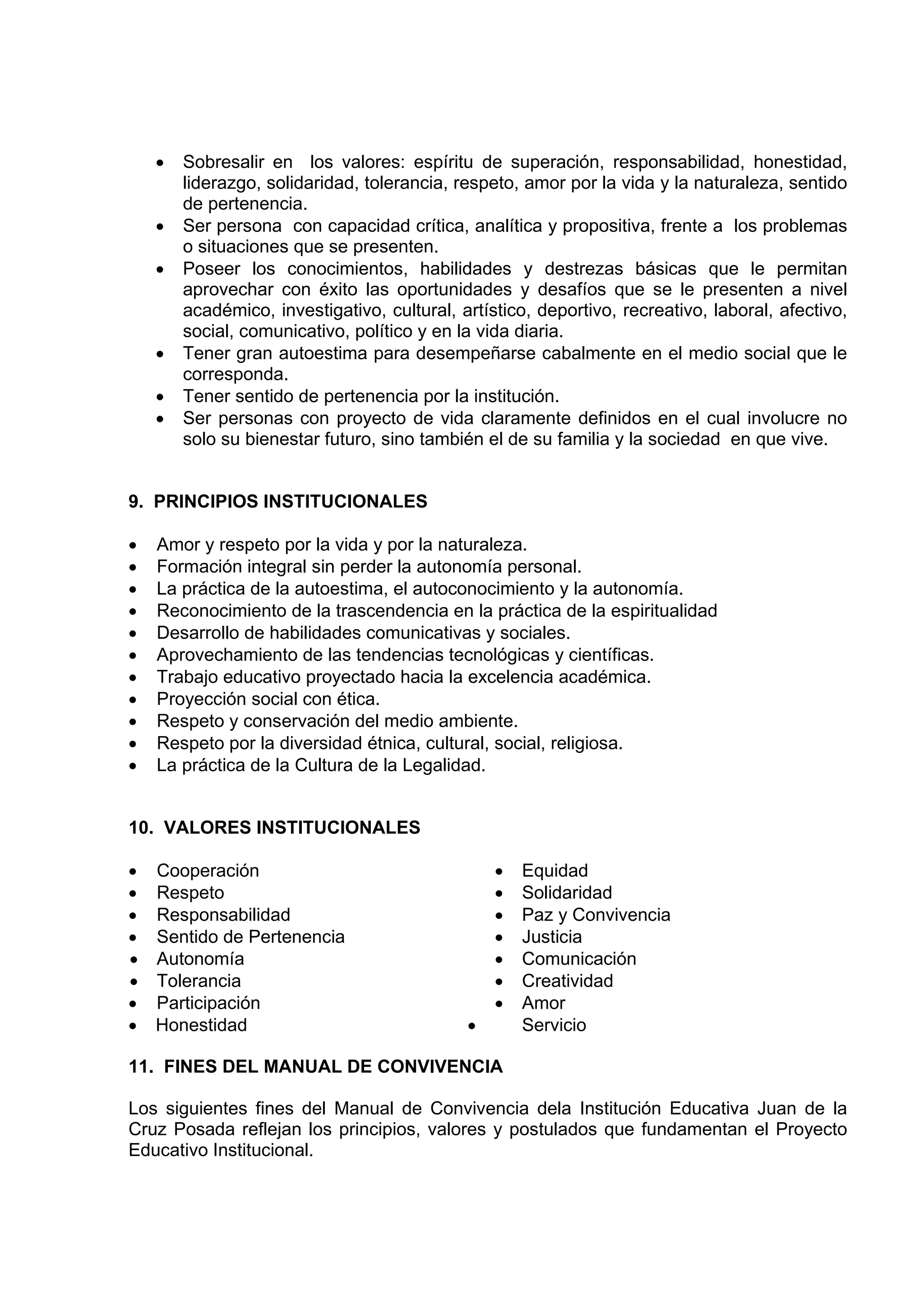 •   Sobresalir en los valores: espíritu de superación, responsabilidad, honestidad,
        liderazgo, solidaridad, tolerancia, respeto, amor por la vida y la naturaleza, sentido
        de pertenencia.
    •   Ser persona con capacidad crítica, analítica y propositiva, frente a los problemas
        o situaciones que se presenten.
    •   Poseer los conocimientos, habilidades y destrezas básicas que le permitan
        aprovechar con éxito las oportunidades y desafíos que se le presenten a nivel
        académico, investigativo, cultural, artístico, deportivo, recreativo, laboral, afectivo,
        social, comunicativo, político y en la vida diaria.
    •   Tener gran autoestima para desempeñarse cabalmente en el medio social que le
        corresponda.
    •   Tener sentido de pertenencia por la institución.
    •   Ser personas con proyecto de vida claramente definidos en el cual involucre no
        solo su bienestar futuro, sino también el de su familia y la sociedad en que vive.


9. PRINCIPIOS INSTITUCIONALES

•   Amor y respeto por la vida y por la naturaleza.
•   Formación integral sin perder la autonomía personal.
•   La práctica de la autoestima, el autoconocimiento y la autonomía.
•   Reconocimiento de la trascendencia en la práctica de la espiritualidad
•   Desarrollo de habilidades comunicativas y sociales.
•   Aprovechamiento de las tendencias tecnológicas y científicas.
•   Trabajo educativo proyectado hacia la excelencia académica.
•   Proyección social con ética.
•   Respeto y conservación del medio ambiente.
•   Respeto por la diversidad étnica, cultural, social, religiosa.
•   La práctica de la Cultura de la Legalidad.


10. VALORES INSTITUCIONALES

• Cooperación                                    •   Equidad
• Respeto                                        •   Solidaridad
• Responsabilidad                                •   Paz y Convivencia
• Sentido de Pertenencia                         •   Justicia
• Autonomía                                      •   Comunicación
• Tolerancia                                     •   Creatividad
• Participación                                  •   Amor
• Honestidad                                 •       Servicio

11. FINES DEL MANUAL DE CONVIVENCIA

Los siguientes fines del Manual de Convivencia dela Institución Educativa Juan de la
Cruz Posada reflejan los principios, valores y postulados que fundamentan el Proyecto
Educativo Institucional.
 